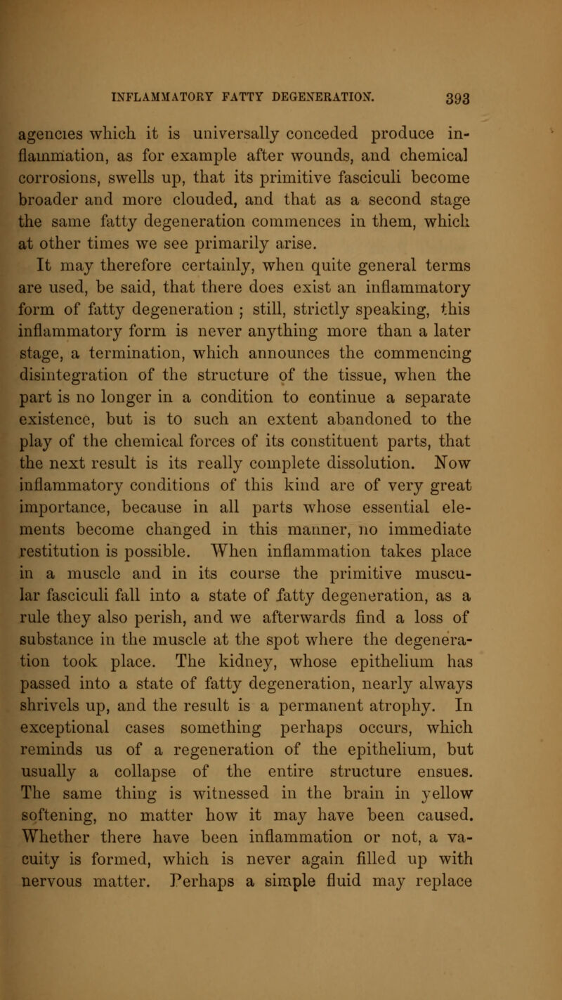 agencies which it is universally conceded produce in- flammation, as for example after wounds, and chemical corrosions, swells up, that its primitive fasciculi become broader and more clouded, and that as a second stage the same fatty degeneration commences in them, which at other times we see primarily arise. It may therefore certainly, when quite general terms are used, be said, that there does exist an inflammatory form of fatty degeneration ; still, strictly speaking, this inflammatory form is never anything more than a later stage, a termination, which announces the commencing disintegration of the structure of the tissue, when the part is no longer in a condition to continue a separate existence, but is to such an extent abandoned to the play of the chemical forces of its constituent parts, that the next result is its really complete dissolution. Now inflammatory conditions of this kind are of very great importance, because in all parts whose essential ele- ments become changed in this mariner, no immediate restitution is possible. When inflammation takes place in a muscle and in its course the primitive muscu- lar fasciculi fall into a state of fatty degeneration, as a rule they also perish, and we afterwards find a loss of substance in the muscle at the spot where the degenera- tion took place. The kidney, whose epithelium has passed into a state of fatty degeneration, nearly always shrivels up, and the result is a permanent atrophy. In exceptional cases something perhaps occurs, which reminds us of a regeneration of the epithelium, but usually a collapse of the entire structure ensues. The same thing is witnessed in the brain in yellow softening, no matter how it may have been caused. Whether there have been inflammation or not, a va- cuity is formed, which is never again filled up with nervous matter. Perhaps a simple fluid may replace
