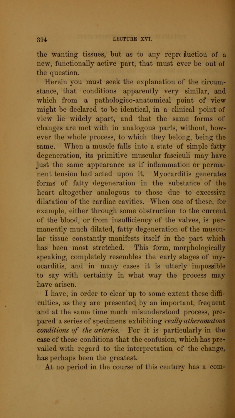 the wanting tissues, but as to any repn Auction of a new, functionally active part, that must ever be out of the question. Herein you must seek the explanation of the circum- stance, that conditions apparently very similar, and which from a pathologico-anatomical point of view might be declared to be identical, in a clinical point of view lie widely apart, and that the same forms of changes are met with in analogous parts, without, how- ever the whole process, to which they belong, being the same. When a muscle falls into a state of simple fatty degeneration, its primitive muscular fasciculi may have just the same appearance as if inflammation or perma- nent tension had acted upon it. Myocarditis generates forms of fatty degeneration in the substance of the heart altogether analogous to those due to excessive dilatation of the cardiac cavities. When one of these, for example, either through some obstruction to the current of the blood, or from insufficiency of the valves, is per- manently much dilated, fatty degeneration of the muscu- lar tissue constantly manifests itself in the part which has been most stretched. This form, morphologically speaking, completely resembles the early stages of my- ocarditis, and in many cases it is utterly impossible to say with certainty in what way the process may have arisen. I have, in order to clearup to some extent these diffi- culties, as they are presented by an important, frequent and at the same time much misunderstood process, pre- pared a series of specimens exhibiting really atheromatous conditions of the arteries. For it is particularly in the case of these conditions that the confusion, which has pre- vailed with regard to the interpretation of the change, has perhaps been the greatest. At no period in the course of this century has a com-