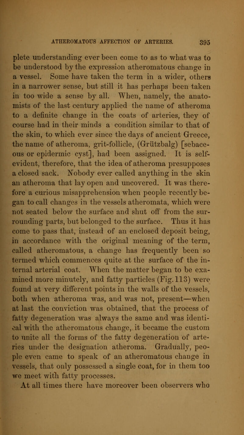 plete understanding ever been come to as to what was to be understood by the expression atheromatous change in a vessel. Some have taken the term in a wider, others in a narrower sense, but still it has perhaps been taken in too wide a sense by all. When, namely, the anato- mists of the last century applied the name of atheroma to a definite change in the coats of arteries, they of course had in their minds a condition similar to that of the skin, to which ever since the days of ancient Greece, the name of atheroma, grit-follicle, (Griitzbalg) [sebace- ous or epidermic cyst], had been assigned. It is self- evident, therefore, that the idea of atheroma presupposes a closed sack. Nobody ever called anything in the skin an atheroma that lay open and uncovered. It was there- fore a curious misapprehension when people recently be- gan to call changes in the vessels atheromata, which were not seated below the surface and shut off from the sur- rounding parts, but belonged to the surface. Thus it has come to pass that, instead of an enclosed deposit being, in accordance with the original meaning of the term, called atheromatous, a change has frequently been so termed which commences quite at the surface of the in- ternal arterial coat. When the matter began to be exa- mined more minutely, and fatty particles (Fig. 113) were found at very different points in the walls of the vessels, both when atheroma was, and was not, present—when at last the conviction was obtained, that the process of fatty degeneration was always the same and was identi- cal with the atheromatous change, it became the custom to unite all the forms of the fatty degeneration of arte- ries under the designation atheroma. Gradually, peo- ple even came to speak of an atheromatous change in vessels, that only possessed a single coat, for in them too we meet with fatty processes. At all times there have moreover been observers who