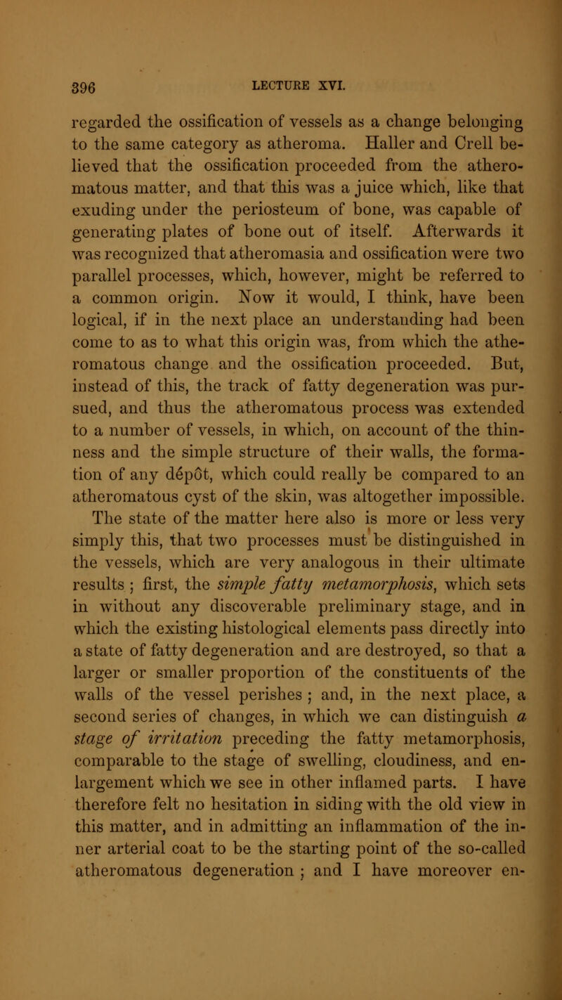regarded the ossification of vessels as a change belonging to the same category as atheroma. Haller and Crell be- lieved that the ossification proceeded from the athero- matous matter, and that this was a juice which, like that exuding under the periosteum of bone, was capable of generating plates of bone out of itself. Afterwards it was recognized that atheromasia and ossification were two parallel processes, which, however, might be referred to a common origin. Now it would, I think, have been logical, if in the next place an understanding had been come to as to what this origin was, from which the athe- romatous change and the ossification proceeded. But, instead of this, the track of fatty degeneration was pur- sued, and thus the atheromatous process was extended to a number of vessels, in which, on account of the thin- ness and the simple structure of their walls, the forma- tion of any depot, which could really be compared to an atheromatous cyst of the skin, was altogether impossible. The state of the matter here also is more or less very simply this, that two processes must be distinguished in the vessels, which are very analogous in their ultimate results ; first, the simple fatty metamorphosis, which sets in without any discoverable preliminary stage, and in which the existing histological elements pass directly into a state of fatty degeneration and are destroyed, so that a larger or smaller proportion of the constituents of the walls of the vessel perishes ; and, in the next place, a second series of changes, in which we can distinguish a stage of irritation preceding the fatty metamorphosis, comparable to the stage of swelling, cloudiness, and en- largement which we see in other inflamed parts. I have therefore felt no hesitation in siding with the old view in this matter, and in admitting an inflammation of the in- ner arterial coat to be the starting point of the so-called atheromatous degeneration ; and I have moreover en-