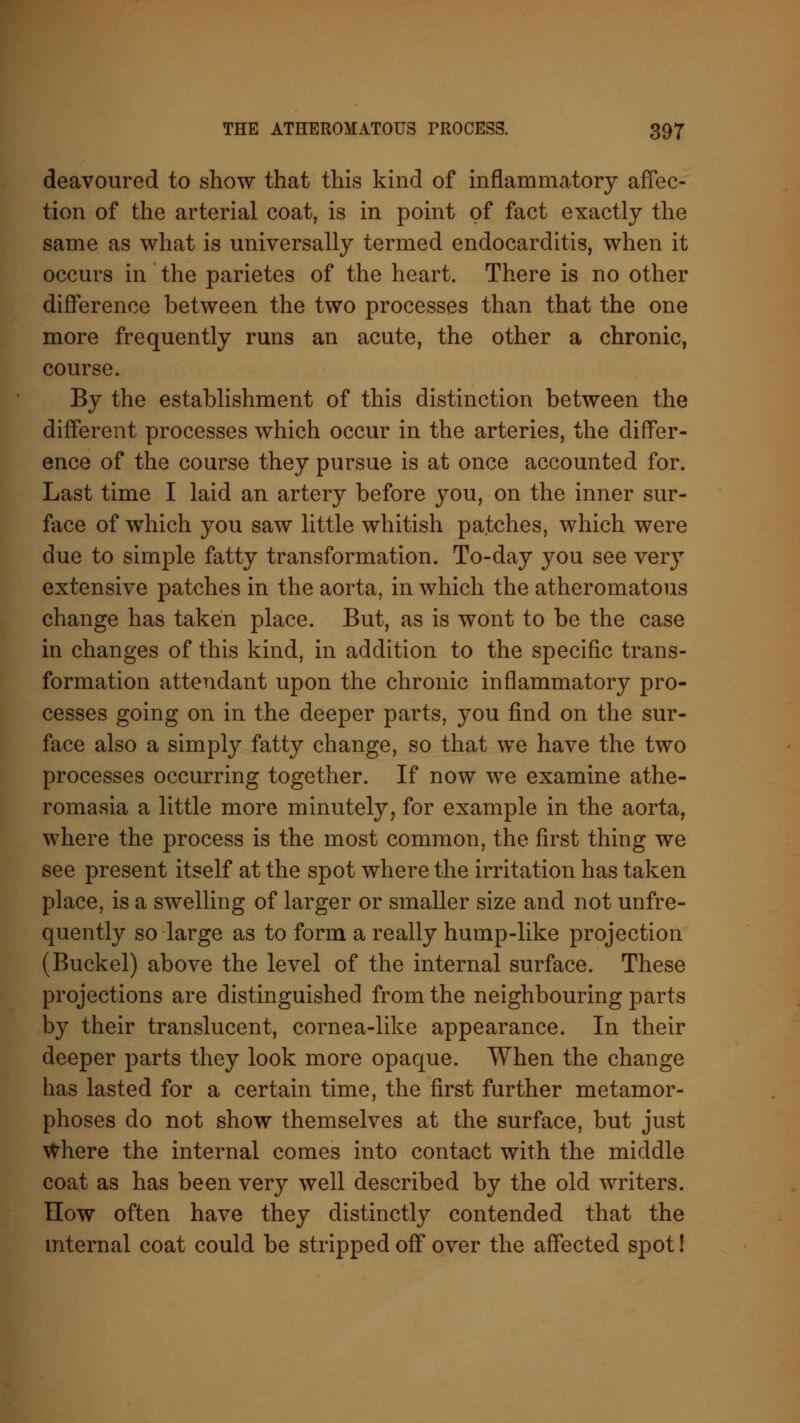 deavoured to show that this kind of inflammatory affec- tion of the arterial coat, is in point of fact exactly the same as what is universally termed endocarditis, when it occurs in the parietes of the heart. There is no other difference between the two processes than that the one more frequently runs an acute, the other a chronic, course. By the establishment of this distinction between the different processes which occur in the arteries, the differ- ence of the course they pursue is at once accounted for. Last time I laid an artery before you, on the inner sur- face of which you saw little whitish patches, which were due to simple fatty transformation. To-day you see very extensive patches in the aorta, in which the atheromatous change has taken place. But, as is wont to be the case in changes of this kind, in addition to the specific trans- formation attendant upon the chronic inflammatory pro- cesses going on in the deeper parts, you find on the sur- face also a simply fatty change, so that we have the two processes occurring together. If now we examine athe- romasia a little more minutely, for example in the aorta, where the process is the most common, the first thing we see present itself at the spot where the irritation has taken place, is a swelling of larger or smaller size and not unfre- quently so large as to form a really hump-like projection (Buckel) above the level of the internal surface. These projections are distinguished from the neighbouring parts by their translucent, cornea-like appearance. In their deeper parts they look more opaque. When the change has lasted for a certain time, the first further metamor- phoses do not show themselves at the surface, but just Where the internal comes into contact with the middle coat as has been very well described by the old writers. How often have they distinctly contended that the internal coat could be stripped off over the affected spot!