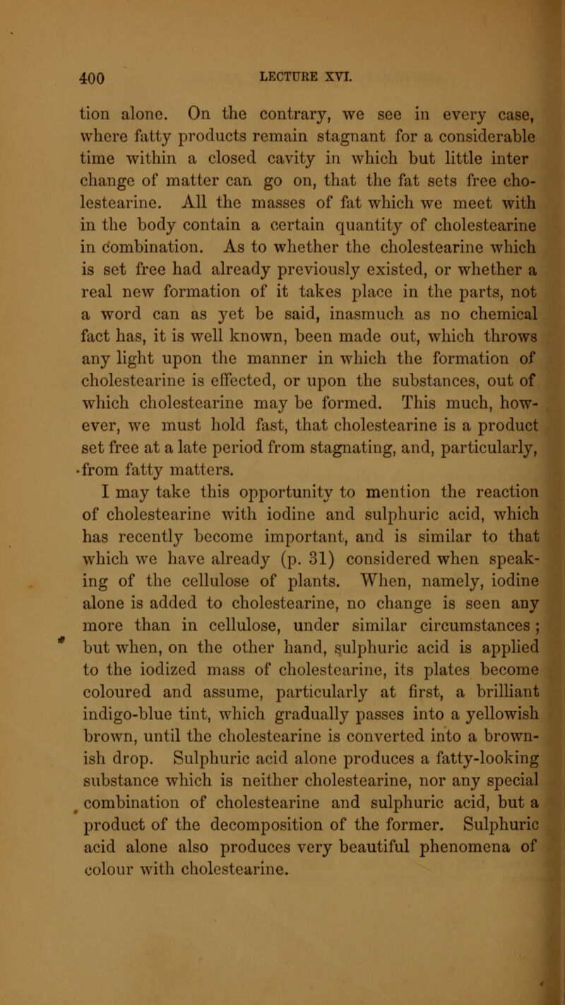 tion alone. On the contrary, we see in every case, where fatty products remain stagnant for a considerable time within a closed cavity in which but little inter change of matter can go on, that the fat sets free cho- lestearine. All the masses of fat which we meet with in the body contain a certain quantity of cholestearine in combination. As to whether the cholestearine which is set free had already previously existed, or whether a real new formation of it takes place in the parts, not a word can as yet be said, inasmuch as no chemical fact has, it is well known, been made out, which throws any light upon the manner in which the formation of cholestearine is effected, or upon the substances, out of which cholestearine may be formed. This much, how- ever, we must hold fast, that cholestearine is a product set free at a late period from stagnating, and, particularly, • from fatty matters. I may take this opportunity to mention the reaction of cholestearine with iodine and sulphuric acid, which has recently become important, and is similar to that which we have already (p. 31) considered when speak- ing of the cellulose of plants. When, namely, iodine alone is added to cholestearine, no change is seen any more than in cellulose, under similar circumstances; but when, on the other hand, sulphuric acid is applied to the iodized mass of cholestearine, its plates become coloured and assume, particularly at first, a brilliant indigo-blue tint, which gradually passes into a yellowish brown, until the cholestearine is converted into a brown- ish drop. Sulphuric acid alone produces a fatty-looking substance which is neither cholestearine, nor any special combination of cholestearine and sulphuric acid, but a product of the decomposition of the former. Sulphuric acid alone also produces very beautiful phenomena of colour with cholestearine.