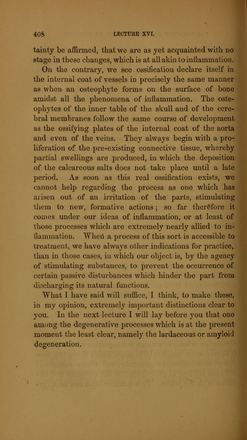 tainty be affirmed, that we are as yet acquainted with no stage in these changes, which is at all akin to inflammation. On the contrary, we see ossification declare itself in the internal coat of vessels in precisely the same manner as when an osteophyte forms on the surface of bone amidst all the phenomena of inflammation. The oste- ophytes of the inner table of the skull and of the cere- bral membranes follow the same course of development as the ossifying plates of the internal coat of the aorta and even of the veins. They always begin with a pro- liferation of the pre-existing connective tissue, whereby partial swellings are produced, in which the deposition of the calcareous salts does not take place until a late period. As soon as this real ossification exists, we cannot help regarding the process as one which has arisen out of an irritation of the parts, stimulating them to new, formative actions; so far therefore it comes under our ideas of inflammation, or at least of those processes which are extremely nearly allied to in- flammation. When a process of this sort is accessible to treatment, we have always other indications for practice, than in those cases, in which our object is, by the agency of stimulating substances, to prevent the occurrence of certain passive disturbances which hinder the part from discharging its natural functions. What I have said will suffice, I think, to make these, in my opinion, extremely important distinctions clear to you. In the next lecture I will lay before you that one among the degenerative processes which is at the present moment the least clear, namely the lardaceous or amyloid degeneration.