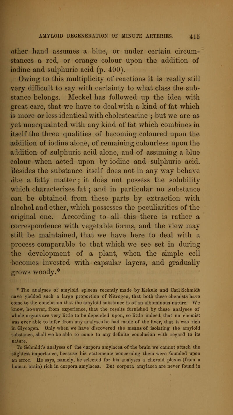 other hand assumes a blue, or under certain circum- stances a red, or orange colour upon the addition of iodine and sulphuric acid (p. 400). Owing to this multiplicity of reactions it is really still very difficult to say with certainty to what class the sub- stance belongs. Meckel has followed up the idea with great care, that we have to deal with a kind of fat which is more or less identical with cholestearine ; but we are as yet unacquainted with any kind of fat which combines in itself the three qualities of becoming coloured upon the addition of iodine alone, of remaining colourless upon the addition of sulphuric acid alone, and of assuming a blue colour when acted upon by iodine and sulphuric acid. Besides the substance itself does not in any way behave like a fatty matter ; it does not possess the solubility which characterizes fat; and in particular no substance can be obtained from these parts by extraction with alcohol and ether, which possesses the peculiarities of the original one. According to all this there is rather a correspondence with vegetable forms, and the view may still be maintained, that we have here to deal with a process comparable to that which we see set in during the development of a plant, when the simple cell becomes invested with capsular layers, and gradually grows woody.* * The analyses of amyloid spleens recently made by Kekule and Carl Schmidt nave yielded such a large proportion of Nitrogen, that both these chemists have come to the conclusion that the amyloid substance is of an albuminous nature. We know, however, from experience, that the results furnished by these analyses of whole organs are very little to be depended upon, so little indeed, that no chemist was ever able to infer from any analyses he had made of the liver, that it was rich in Glycogen. Only when we have discovered the means of isolating the amyloid substance, shall we be able to come to any definite conclusion with regard to its nature. To Schmidt's analyses of the corpora amylacea of the brain we cannot attach the slightest importance, because his statements concerning them were founded upon an error. He says, namely, he selected for his analyses a choroid plexus (from a humau brain) rich in corpora amylacea. But corpora amylacea are never found in