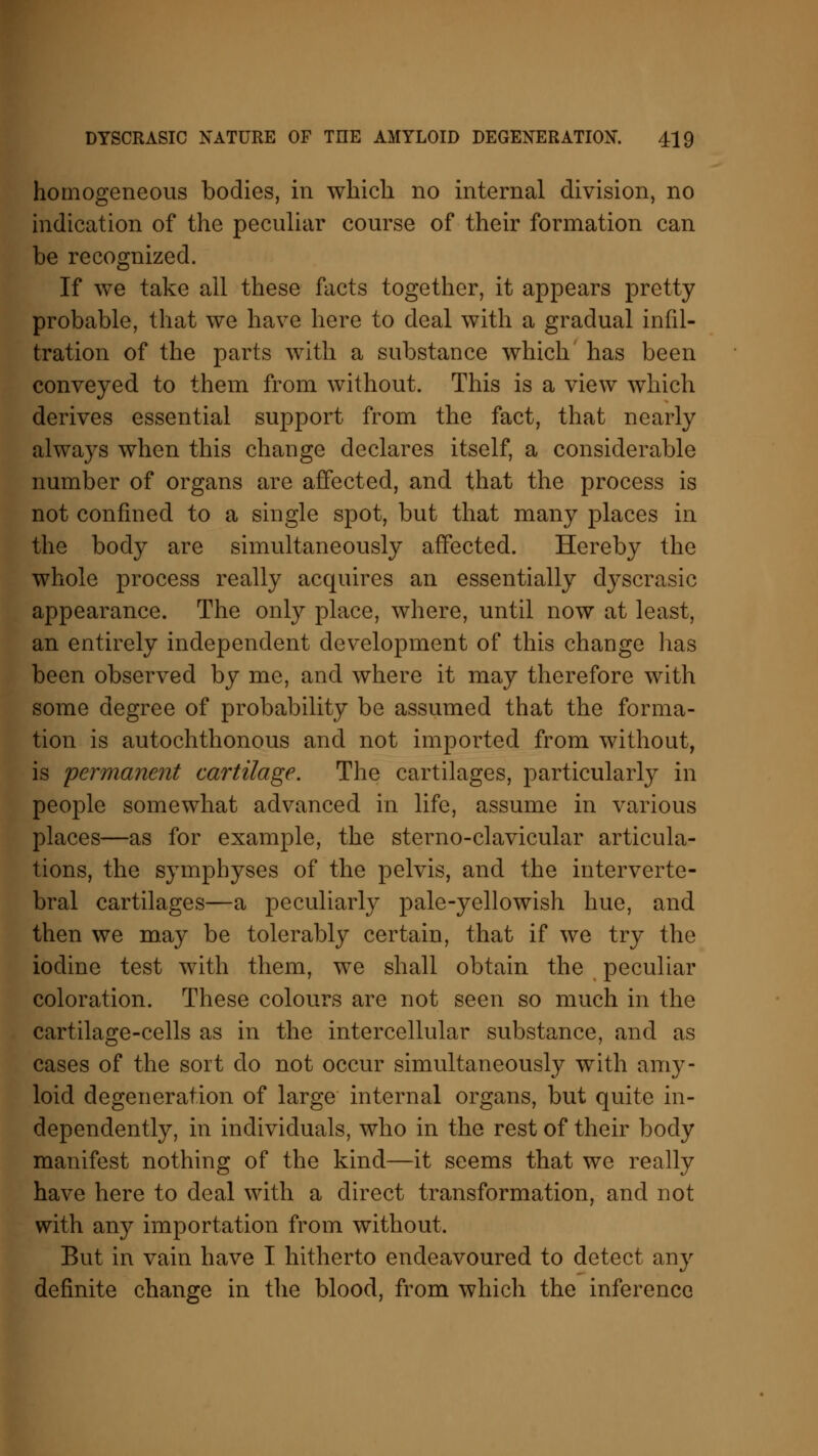 homogeneous bodies, in which no internal division, no indication of the peculiar course of their formation can be recognized. If we take all these facts together, it appears pretty probable, that we have here to deal with a gradual infil- tration of the parts with a substance which has been conveyed to them from without. This is a view which derives essential support from the fact, that nearly always when this change declares itself, a considerable number of organs are affected, and that the process is not confined to a single spot, but that many places in the body are simultaneously affected. Hereby the whole process really acquires an essentially clyscrasic appearance. The only place, where, until now at least, an entirely independent development of this change has been observed by me, and where it may therefore with some degree of probability be assumed that the forma- tion is autochthonous and not imported from without, is 'permanent cartilage. The cartilages, particularly in people somewhat advanced in life, assume in various places—as for example, the sterno-clavicular articula- tions, the symphyses of the pelvis, and the interverte- bral cartilages—a peculiarly pale-yellowish hue, and then we may be tolerably certain, that if we try the iodine test with them, we shall obtain the peculiar coloration. These colours are not seen so much in the cartilage-cells as in the intercellular substance, and as cases of the sort do not occur simultaneously with amy- loid degeneration of large internal organs, but quite in- dependently, in individuals, who in the rest of their body manifest nothing of the kind—it seems that we really have here to deal with a direct transformation, and not with any importation from without. But in vain have I hitherto endeavoured to detect any definite change in the blood, from which the inference