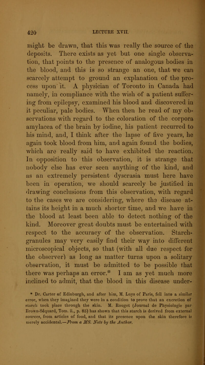 might be drawn, that this was really the source of the deposits. There exists as yet but one single observa- tion, that points to the presence of analogous bodies in the blood, and this is so strange an one, that we can scarcely attempt to ground an explanation of the pro- cess upon' it. A physician of Toronto in Canada had namely, in compliance with the wish of a patient suffer- ing from epilepsy, examined his blood and discovered in it peculiar, pale bodies. When then he read of my ob- servations with regard to the coloration of the corpora amylacea of the brain by iodine, his patient recurred to his mind, and, I think after the lapse of five years, he again took blood from him, and again found the bodies, which are really said to have exhibited the reaction. In opposition to this observation, it is strange that nobody else has ever seen anything of the kind, and as an extremely persistent dyscrasia must here have been in operation, we should scarcely be justified in drawing conclusions from this observation, with regard to the cases we are considering, where the disease at- tains its height in a much shorter time, and we have in the blood at least been able to detect nothing of the kind. Moreover great doubts must be entertained with respect to the accuracy of the observation. Starch- granules may very easily find their way into different microscopical objects, so that (with all due respect for the observer) as long as matter turns upon a solitary observation, it must be admitted to be possible that there was perhaps an error.* I am as yet much more inclined to admit, that the blood in this disease under- * Dr. Carter of Edinburgh, and after him, M. Luys of Paris, fell into a similar error, when tbey imagined they were in a condition to prove that an excretion of starch took place through the skin. M. Rouget (Journal de Physiologie par Rrown-Sequard, Tom. ii., p. 85) has shown that this starch is derived from external sources, from articles of food, and that its presence upon the skin therefore id merely accidental.—From a MS. Note by the Author.