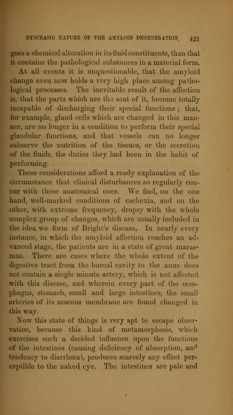 goes a chemical alteration in its fluid constituents, than that it contains the pathological substances in a material form. At all events it is unquestionable, that the amyloid change even now holds a very high place among patho- logical processes. The inevitable result of the affection is, that the parts which are the seat of it, become totally incapable of discharging their special functions ; that, for example, gland cells which are changed in this man- ner, are no longer in a condition to perform their special glandular functions, and that vessels can no longer subserve the nutrition of the tissues, or the secretion of the fluids, the duties they had been in the habit of performing. These considerations afford a ready explanation of the circumstance that clinical disturbances so regularly con- cur with these anatomical ones. We find, on the one hand, well-marked conditions of cachexia, and on the other, with extreme frequency, dropsy with the whole complex group of changes, which are usually included in the idea we form of Bright's disease. In nearly every instance, in which the amyloid affection reaches an ad- vanced stage, the patients are in a state of great maras- mus. There are cases where the whole extent of the digestive tract from the buccal cavity to the anus does not contain a single minute artery, which is not affected with this disease, and wherein every part of the oeso- phagus, stomach, small and large intestines, the small arteries of its mucous membrane are found changed in this way. Now this state of things is very apt to escape obser- vation, because this kind of metamorphosis, which exercises such a decided influence upon the functions of the intestines (causing deficiency of absorption, an^ tendency to diarrhoea^, produces scarcely any effect per- ceptible to the naked eye. The intestines are pale and