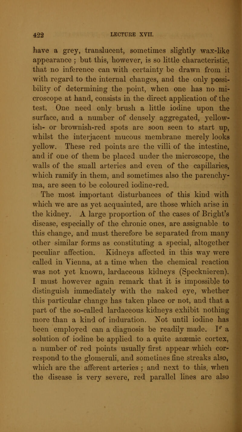 have a grey, translucent, sometimes slightly wax-like appearance ; but this, however, is so little characteristic, that no inference can with certainty be drawn from it with regard to the internal changes, and the only possi- bility of determining the point, when one has no mi- croscope at hand, consists in the direct application of the test. One need only brush a little iodine upon the surface, and a number of densely aggregated, yellow- ish- or brownish-red spots are soon seen to start up, whilst the interjacent mucous membrane merely looks yellow. These red points are the villi of the intestine, and if one of them be placed under the microscope, the walls of the small arteries and even of the capillaries, which ramify in them, and sometimes also the parenchy- ma, are seen to be coloured iodine-red. The most important disturbances of this kind with which we are as yet acquainted, are those which arise in the kidney. A large proportion of the cases of Bright's disease, especially of the chronic ones, are assignable to this change, and must therefore be separated from many other similar forms as constituting a special, altogether peculiar affection. Kidneys affected in this way were called in Vienna, at a time when the chemical reaction was not yet known, lardaceous kidneys (Specknieren). I must however again remark that it is impossible to distinguish immediately with the naked eye, whether this particular change has taken place or not, and that a part of the so-called lardaceous kidneys exhibit nothing more than a kind of induration. Not until iodine has been employed can a diagnosis be readily made. Tp a solution of iodine be applied to a quite anaemic cortex, a number of red points usually first appear which cor- respond to the glomeruli, and sometines fine streaks also, which are the afferent arteries ; and next to this, when the disease is very severe, red parallel lines are also