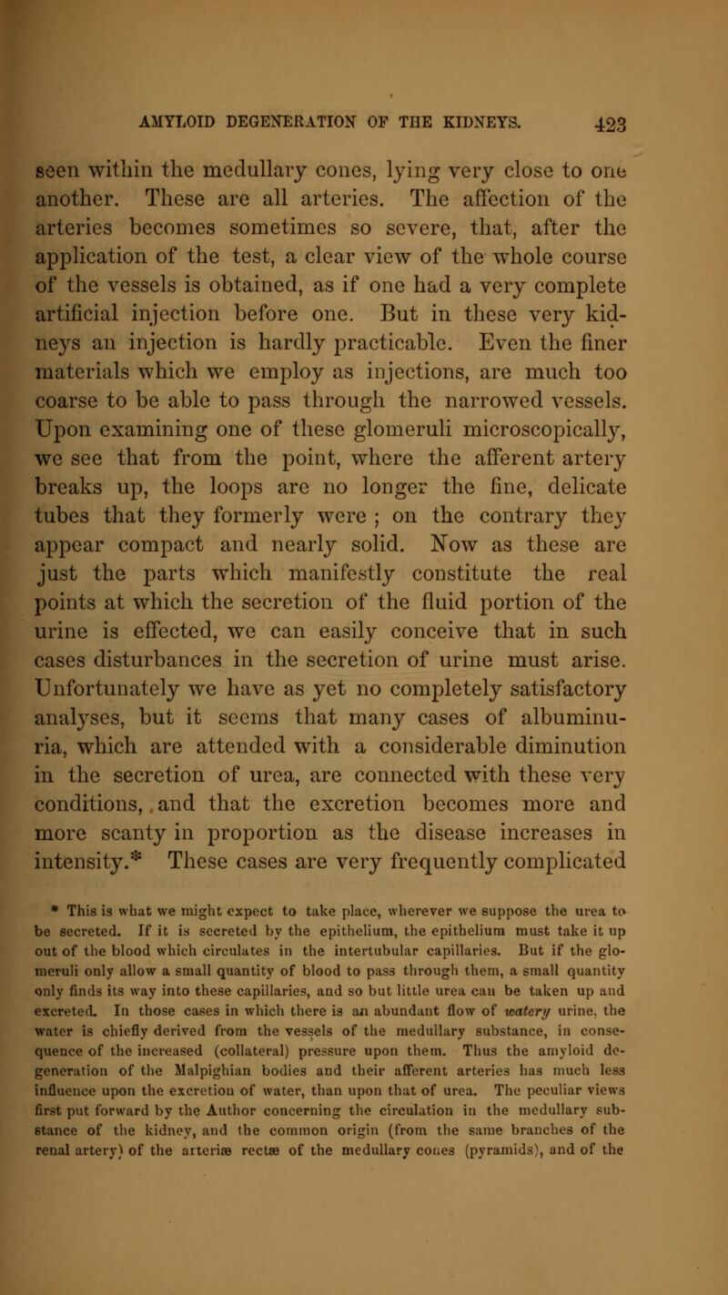 seen within the medullary cones, lying very close to one another. These are all arteries. The affection of the arteries becomes sometimes so severe, that, after the application of the test, a clear view of the whole course of the vessels is obtained, as if one had a very complete artificial injection before one. But in these very kid- neys an injection is hardly practicable. Even the finer materials which we employ as injections, are much too coarse to be able to pass through the narrowed vessels. Upon examining one of these glomeruli microscopically, we see that from the point, where the afferent artery breaks up, the loops are no longer the fine, delicate tubes that they formerly were ; on the contrary they appear compact and nearly solid. Now as these are just the parts which manifestly constitute the real points at which the secretion of the fluid portion of the urine is effected, we can easily conceive that in such cases disturbances in the secretion of urine must arise. Unfortunately we have as yet no completely satisfactory analyses, but it seems that many cases of albuminu- ria, which are attended with a considerable diminution in the secretion of urea, are connected with these very conditions, and that the excretion becomes more and more scanty in proportion as the disease increases in intensity.* These cases are very frequently complicated * This is what we might expect to take place, wherever we suppose the urea to be secreted. If it is secreted by the epithelium, the epithelium must take it up out of the blood which circulates in the intertubular capillaries. But if the glo- meruli only allow a small quantity of blood to pass through them, a small quantity only finds its way into these capillaries, and so but little urea can be taken up and excreted. In those cases in which there is an abundant flow of watery urine, the water is chiefly derived from the vessels of the medullary substance, in conse- quence of the increased (collateral) pressure upon them. Thus the amyloid de- generation of the Malpighian bodies and their afferent arteries has much less influence upon the excretion of water, than upon that of urea. The peculiar views first put forward by the Author concerning the circulation in the medullary sub- stance of the kidney, and the common origin (from the same branches of the renal artery) of the arte rise rectae of the medullary cones (pyramids), and of the