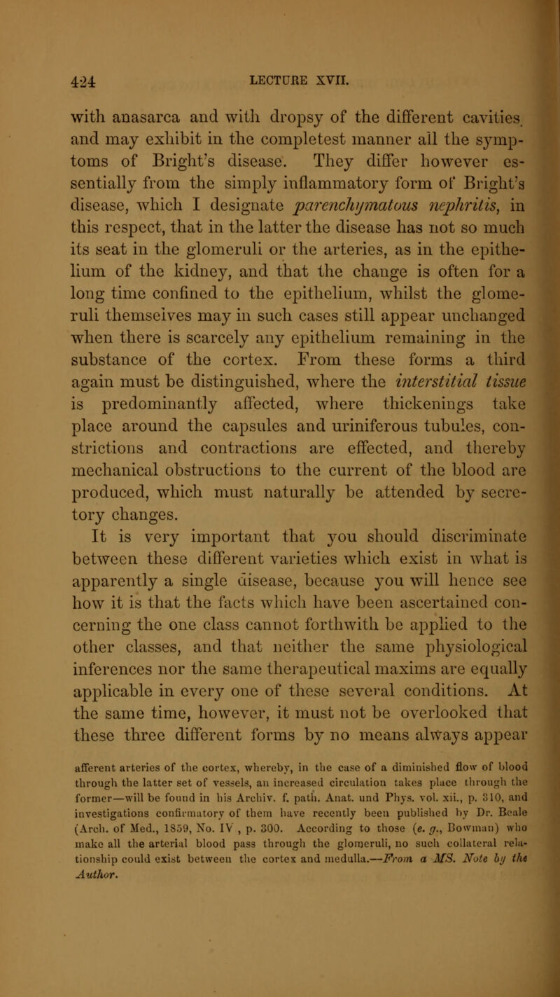 with anasarca and with dropsy of the different cavities, and may exhibit in the completest manner ail the symp- toms of Bright's disease. They differ however es- sentially from the simply inflammatory form of Bright's disease, which I designate parenchymatous nephritis, in this respect, that in the latter the disease has not so much its seat in the glomeruli or the arteries, as in the epithe- lium of the kidney, and that the change is often for a long time confined to the epithelium, whilst the glome- ruli themselves may in such cases still appear unchanged when there is scarcely any epithelium remaining in the substance of the cortex. From these forms a third again must be distinguished, where the interstitial tissue is predominantly affected, where thickenings take place around the capsules and uriniferous tubules, con- strictions and contractions are effected, and thereby mechanical obstructions to the current of the blood are produced, which must naturally be attended by secre- tory changes. It is very important that you should discriminate between these different varieties which exist in what is apparently a single disease, because you will hence see how it is that the facts which have been ascertained con- cerning the one class cannot forthwith be applied to the other classes, and that neither the same physiological inferences nor the same therapeutical maxims are equally applicable in every one of these several conditions. At the same time, however, it must not be overlooked that these three different forms by no means always appear afferent arteries of the cortex, whereby, in the case of a diminished flow of blood through the latter set of vessels, an increased circulation takes place through the former—will be found in his Archiv. f. path. Anat. und Phys. vol. xii., p. 310, and investigations confirmatory of them have recently been published by Dr. Beale (Arch, of Med., 1S59, No. IV , p. 300. According to those (e. #., Bowman) who make all the arterial blood pass through the glomeruli, no such collateral rela- tionship could exist between the cortex and medulla.—From a MS. Note by the Author.