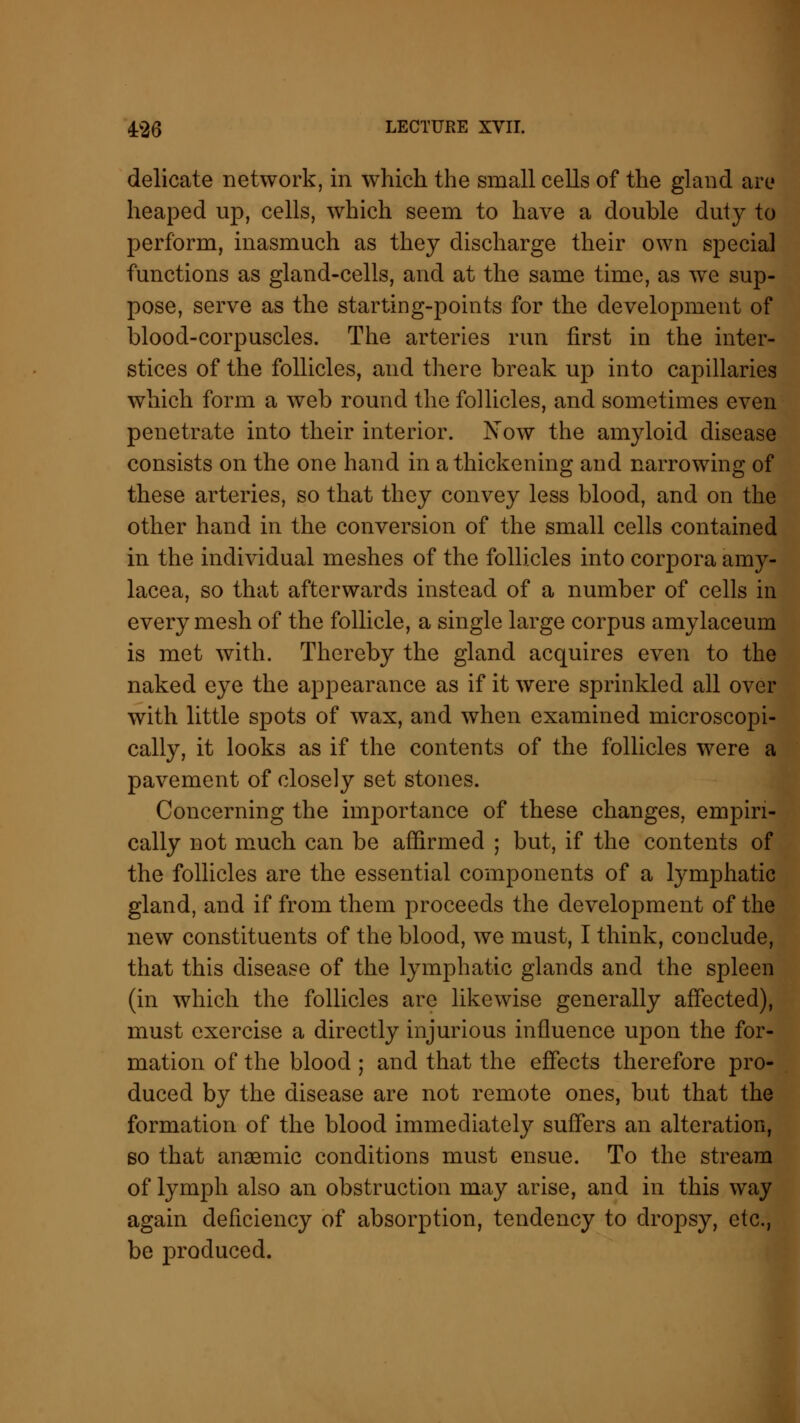 delicate network, in which the small cells of the gland are heaped up, cells, which seem to have a double duty to perform, inasmuch as they discharge their own special functions as gland-cells, and at the same time, as we sup- pose, serve as the starting-points for the development of blood-corpuscles. The arteries run first in the inter- stices of the follicles, and there break up into capillaries which form a web round the follicles, and sometimes even penetrate into their interior. Now the amyloid disease consists on the one hand in a thickening and narrowing of these arteries, so that they convey less blood, and on the other hand in the conversion of the small cells contained in the individual meshes of the follicles into corpora amy- lacea, so that afterwards instead of a number of cells in every mesh of the follicle, a single large corpus amylaceum is met with. Thereby the gland acquires even to the naked eye the appearance as if it were sprinkled all over with little spots of wax, and when examined microscopi- cally, it looks as if the contents of the follicles were a pavement of closely set stones. Concerning the importance of these changes, empiri- cally not much can be affirmed ; but, if the contents of the follicles are the essential components of a lymphatic gland, and if from them proceeds the development of the new constituents of the blood, we must, I think, conclude, that this disease of the lymphatic glands and the spleen (in which the follicles arc likewise generally affected), must exercise a directly injurious influence upon the for- mation of the blood ; and that the effects therefore pro- duced by the disease are not remote ones, but that the formation of the blood immediately suffers an alteration, so that anaemic conditions must ensue. To the stream of lymph also an obstruction may arise, and in this way again deficiency of absorption, tendency to dropsy, etc., be produced.