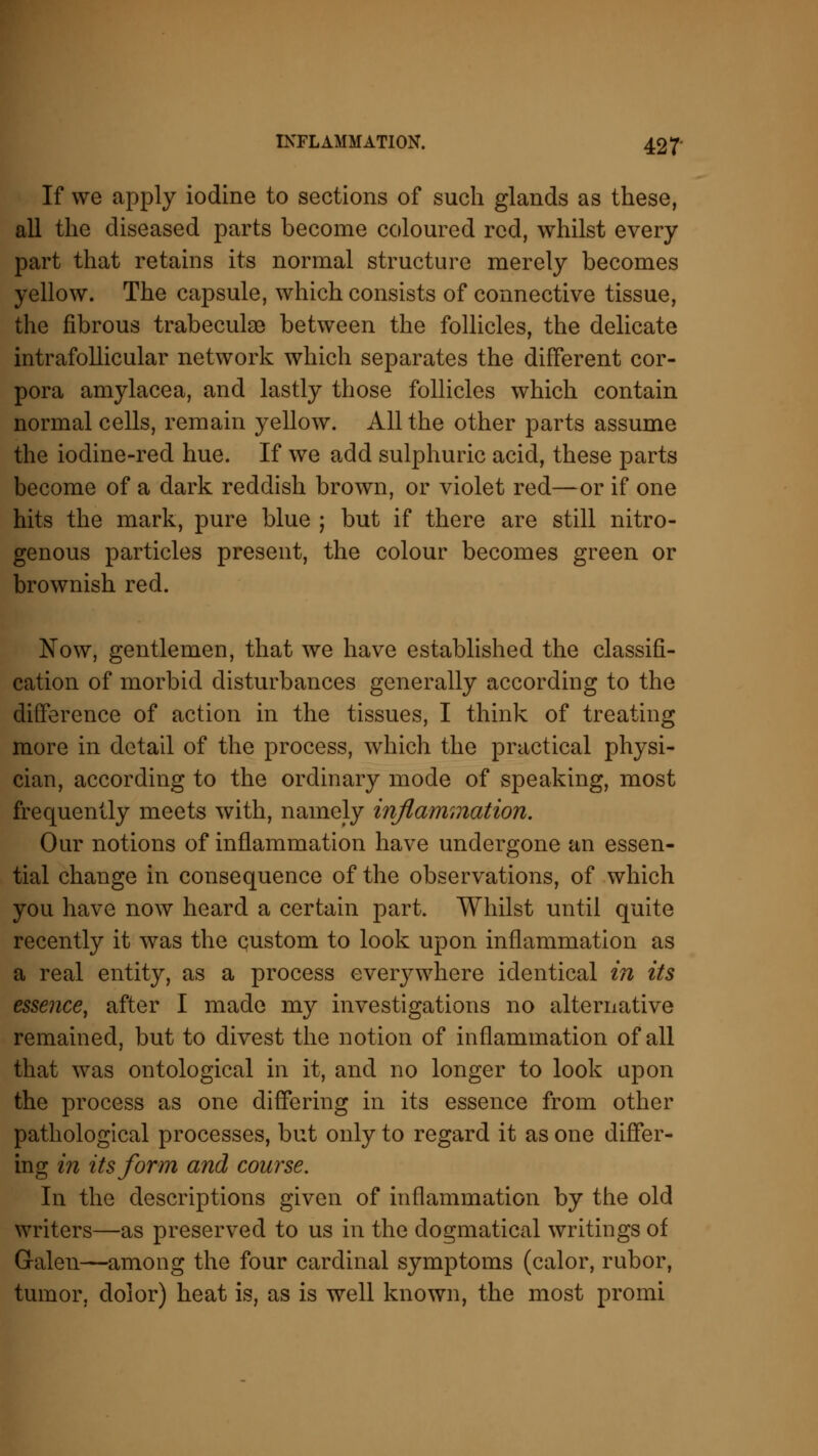 If we apply iodine to sections of such glands as these, all the diseased parts become coloured red, whilst every part that retains its normal structure merely becomes yellow. The capsule, which consists of connective tissue, the fibrous trabeculae between the follicles, the delicate intrafollicular network which separates the different cor- pora amylacea, and lastly those follicles which contain normal cells, remain yellow. All the other parts assume the iodine-red hue. If we add sulphuric acid, these parts become of a dark reddish brown, or violet red—or if one hits the mark, pure blue ; but if there are still nitro- genous particles present, the colour becomes green or brownish red. Now, gentlemen, that we have established the classifi- cation of morbid disturbances generally according to the difference of action in the tissues, I think of treating more in detail of the process, which the practical physi- cian, according to the ordinary mode of speaking, most frequently meets with, namely inflammation. Our notions of inflammation have undergone an essen- tial change in consequence of the observations, of which you have now heard a certain part. Whilst until quite recently it was the custom to look upon inflammation as a real entity, as a process everywhere identical in its essence, after I made my investigations no alternative remained, but to divest the notion of inflammation of all that was ontological in it, and no longer to look upon the process as one differing in its essence from other pathological processes, but only to regard it as one differ- ing in its form and course. In the descriptions given of inflammation by the old writers—as preserved to us in the dogmatical writings of Galen—among the four cardinal symptoms (calor, rubor, tumor, dolor) heat is, as is well known, the most promi
