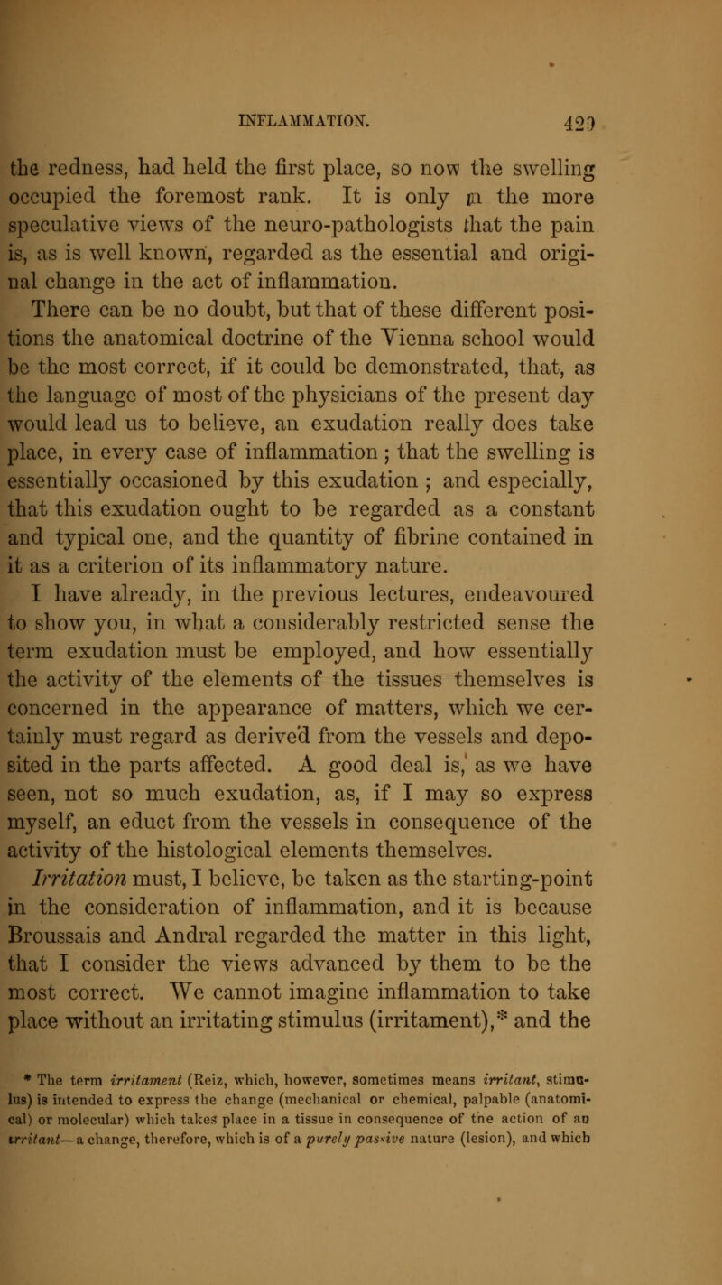 the redness, had held the first place, so now the swelling occupied the foremost rank. It is only in the more speculative views of the neuro-pathologists that the pain is, as is well known, regarded as the essential and origi- nal change in the act of inflammation. There can be no doubt, but that of these different posi- tions the anatomical doctrine of the Vienna school would be the most correct, if it could be demonstrated, that, as the language of most of the physicians of the present day would lead us to believe, an exudation really does take place, in every case of inflammation ; that the swelling is essentially occasioned by this exudation ; and especially, that this exudation ought to be regarded as a constant and typical one, and the quantity of fibrine contained in it as a criterion of its inflammatory nature. I have already, in the previous lectures, endeavoured to show you, in what a considerably restricted sense the term exudation must be employed, and how essentially the activity of the elements of the tissues themselves is concerned in the appearance of matters, which we cer- tainly must regard as derived from the vessels and depo- sited in the parts affected. A good deal is, as we have seen, not so much exudation, as, if I may so express myself, an educt from the vessels in consequence of the activity of the histological elements themselves. Irritation must, I believe, be taken as the starting-point in the consideration of inflammation, and it is because Broussais and Andral regarded the matter in this light, that I consider the views advanced by them to be the most correct. We cannot imagine inflammation to take place without an irritating stimulus (irritament),* and the * The term irritament (Reiz, which, however, sometimes means irritant, stimu- lus) is intended to express the change (mechanical or chemical, palpable (anatomi- cal) or molecular) which takes place in a tissue in consequence of the action of an irritant—a change, therefore, which is of a purely passive nature (lesion), and which