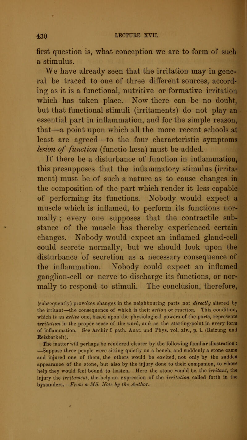 first question is, what conception we are to form of such a stimulus. We have already seen that the irritation may in gene- ral be traced to one of three different sources, accord- ing as it is a functional, nutritive or formative irritation which has taken place. Now there can be no doubt, but that functional stimuli (irritaments) do not play an essential part in inflammation, and for the simple reason, that—a point upon which all the more recent schools at least are agreed—to the four characteristic symptoms lesion of function (functio laesa) must be added. If there be a disturbance of function in inflammation, this presupposes that the inflammatory stimulus (irrita- ment) must be of such a nature as to cause changes m the composition of the part which render it less capable of performing its functions. Nobody would expect a muscle which is inflamed, to perform its functions nor- mally ; every one supposes that the contractile sub- stance of the muscle has thereby experienced certain changes. Nobody would expect an inflamed gland-cell could secrete normally, but we should look upon the disturbance of secretion as a necessary consequence of the inflammation. Nobody could expect an inflamed ganglion-cell or nerve to discharge its functions, or nor- mally to respond to stimuli. The conclusion, therefore, (subsequently) provokes changes in the neighbouring parts not directly altered by the irritant—the consequence of which is their action or reaction. This condition, which is an active one, based upon the physiological powers of the parts, represents irritation in the proper sense of the word, and as the starting-point in every form of inflammation. See Archiv f. path. Anat. und Phys. vol. xiv., p. i. (Reizung und Reizbarkeit). The matter will perhaps be rendered clearer by the following familiar illustration: —Suppose three people were sitting quietly on a bench, and suddenly a stone came and injured one of them, the others would be excited, not only by the sudden appearance of the stone, but also by the injury done to their companion, to whose help they would feel bound to hasten. Here the stone would be the irritant, the injury the irritam.ent, the help an expression of the irritation called forth in the bystanders.—From a MS. Note by the Author.