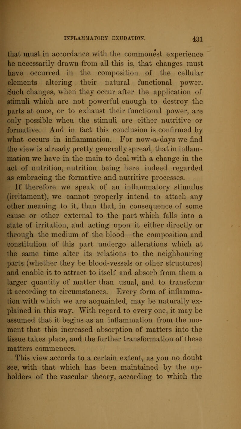 that must in accordance with the commonest experience be necessarily drawn from all this is, that changes must have occurred in the composition of the cellular elements altering their natural functional power. Such changes, when they occur after the application of stimuli which are not powerful enough to destroy the parts at once, or to exhaust their functional power, are only possible when the stimuli are either nutritive or formative. And in fact this conclusion is confirmed by what occurs in inflammation. For now-a-clays we find the view is already pretty generally spread, that in inflam- mation we have in the main to deal with a change in the act of nutrition, nutrition being here indeed regarded as embracing the formative and nutritive processes. If therefore we speak of an inflammatory stimulus (irritament), we cannot properly intend to attach any other meaning to it, than that, in consequence of some cause or other external to the part which falls into a state of irritation, and acting upon it either directly or through the medium of the blood—the composition and constitution of this part undergo alterations which at the same time alter its relations to the neighbouring parts (whether they be blood-vessels or other structures) and enable it to attract to itself and absorb from them a larger quantity of matter than usual, and to transform it according to circumstances. Every form of inflamma- tion with which we are acquainted, may be naturally ex- plained in this way. With regard to every one, it may be assumed that it begins as an inflammation from the mo- ment that this increased absorption of matters into the tissue takes place, and the further transformation of these matters commences. This view accords to a certain extent, as you no doubt see, with that which has been maintained by the up- holders of the vascular theory, according to which the
