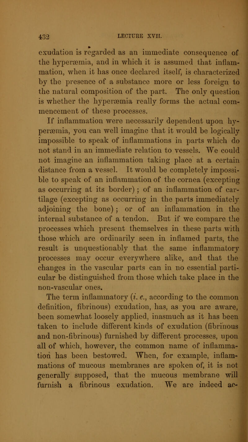 exudation is regarded as an immediate consequence of the hyperemia, and in which it is assumed that inflam- mation, when it has once declared itself, is characterized by the presence of a substance more or less foreign to the natural composition of the part. The only question is whether the hyperemia really forms the actual com- mencement of these processes. If inflammation were necessarily dependent upon hy- peremia, you can well imagine that it would be logically impossible to speak of inflammations in parts which do not stand in an immediate relation to vessels. We could not imagine an inflammation taking place at a certain distance from a vessel. It would be completely impossi- ble to speak of an inflammation of the cornea (excepting as occurring at its border) ; of an inflammation of car- tilage (excepting as occurring in the parts immediately adjoining the bone) ; or of an inflammation in the internal substance of a tendon. But if we compare the processes which present themselves in these parts with those which are ordinarily seen in inflamed parts, the result is unquestionably that the same inflammatory processes may occur everywhere alike, and that the changes in the vascular parts can in no essential parti- cular be distinguished from those which take place in the non-vascular ones. The term inflammatorjr (i. e., according to the common definition, fibrinous) exudation, has, as you are aware, been somewhat loosely applied, inasmuch as it has been taken to include different kinds of exudation (fibrinous and non-fibrinous) furnished by different processes, upon all of which, however, the common name of inflamma- tion has been bestowed. When, for example, inflam- mations of mucous membranes are spoken of, it is not generally supposed, that the mucous membrane will furnish a fibrinous exudation. We are indeed ae-