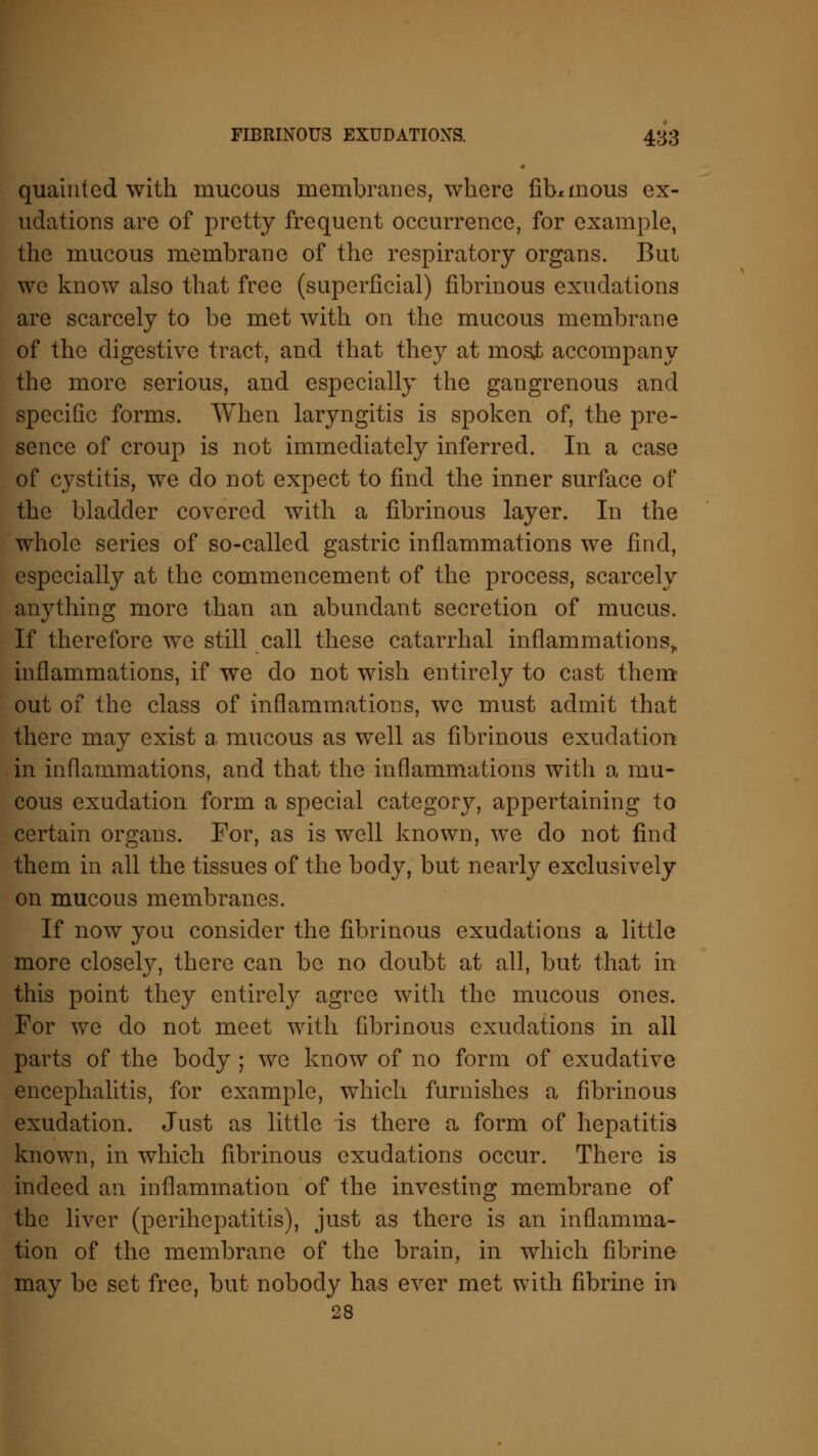 quainted with mucous membranes, where fibrinous ex- udations are of pretty frequent occurrence, for example, the mucous membrane of the respiratory organs. But we know also that free (superficial) fibrinous exudations are scarcely to be met with on the mucous membrane of the digestive tract, and that they at most accompany the more serious, and especially the gangrenous and specific forms. When laryngitis is spoken of, the pre- sence of croup is not immediately inferred. In a case of cystitis, we do not expect to find the inner surface of the bladder covered with a fibrinous layer. In the whole series of so-called gastric inflammations we find, especially at the commencement of the process, scarcely anything more than an abundant secretion of mucus. If therefore we still call these catarrhal inflammations,, inflammations, if we do not wish entirely to cast them out of the class of inflammations, we must admit that there may exist a mucous as well as fibrinous exudation in inflammations, and that the inflammations with a mu- cous exudation form a special category, appertaining to certain organs. For, as is well known, we do not find them in all the tissues of the body, but nearly exclusively on mucous membranes. If now you consider the fibrinous exudations a little more closely, there can be no doubt at all, but that in this point they entirely agree with the mucous ones. For we do not meet with fibrinous exudations in all parts of the body ; we know of no form of exudative encephalitis, for example, which furnishes a fibrinous exudation. Just as little is there a form of hepatitis known, in which fibrinous exudations occur. There is indeed an inflammation of the investing membrane of the liver (perihepatitis), just as there is an inflamma- tion of the membrane of the brain, in which fibrine may be set free, but nobody has ever met with fibrine in 28