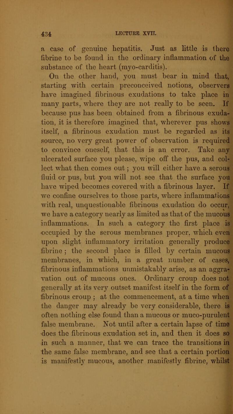 a case of genuine hepatitis. Just as little is there fibrine to be found in the ordinary inflammation of the substance of the heart (myo-carditis). On the other hand, }tou must bear in mind that, starting with certain preconceived notions, observers have imagined fibrinous exudations to take place in many parts, where they are not really to be seen. If because pus has been obtained from a fibrinous exuda- tion, it is therefore imagined that, wherever pus shows itself, a fibrinous exudation must be regarded as its source, no very great power of observation is required to convince oneself, that this is an error. Take any ulcerated surface you please, wipe off the pus, and col- lect what then comes out; you will either have a serous fluid or pus, but you will not see that the surface you have wiped becomes covered with a fibrinous layer. If we confine ourselves to those parts, where inflammations with real, unquestionable fibrinous exudation do occur, we have a category nearly as limited as that of the mucous inflammations. In such a category the first place is occupied by the serous membranes proper, which even upon slight inflammatory irritation generally produce fibrine ; the second place is filled by certain mucous membranes, in which, in a great number of cases, fibrinous inflammations unmistakably arise, as an aggra- vation out of mucous ones. Ordinary croup does not generally at its very outset manifest itself in the form of fibrinous croup ; at the commencement, at a time when the danger may already be very considerable, there is often nothing else found than a mucous or muco-purulent false membrane. Not until after a certain lapse of time does the fibrinous exudation set in, and then it does so in such a manner, that we can trace the transitions in the same false membrane, and see that a certain portion is manifestly mucous, another manifestly fibrine, whilst