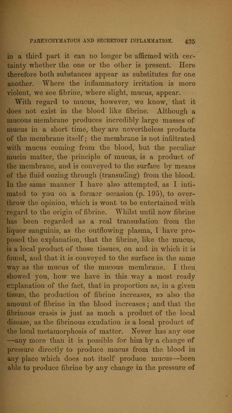 in a third part it can no longer be affirmed with cer- tainty whether the one or the other is present. Here therefore both substances appear as substitutes for one another. Where the inflammatory irritation is more violent, we see fibrinc, where slight, mucus, appear. With regard to mucus, however, we know, that it does not exist in the blood like fibrine. Although a mucous membrane produces incredibly large masses of mucus in a short time, they are nevertheless products of the membrane itself; the membrane is not infiltrated with mucus coming from the blood, but the peculiar mucin matter, the principle of mucus, is a product of the membrane, and is conveyed to the surface by means of the fluid oozing through (transuding) from the blood. In the same manner I have also attempted, as I inti- mated to you on a former occasion (p. 195), to over- throw the opinion, which is wont to be entertained with regard to the origin of fibrine. Whilst until now fibrine has been regarded as a real transudation from the liquor sanguinis, as the outflowing plasma, I have pro- posed the explanation, that the fibrine, like the mucus, is a local product of those tissues, on and in which it is found, and that it is conveyed to the surface in the same way as the mucus of the mucous membrane. I then showed you, how we have in this way a most ready explanation of the fact, that in proportion as, in a given tissue, the production of fibrine increases, so also the amount of fibrine in the blood increases ; and that the fibrinous crasis is just as much a product of the local disease, as the fibrinous exudation is a local product of the local metamorphosis of matter. Never has any one —any more than it is possible for him by a change of pressure directly to produce mucus from the blood in any place which does not itself produce mucus—been able to produce fibrine by any change in the pressure of