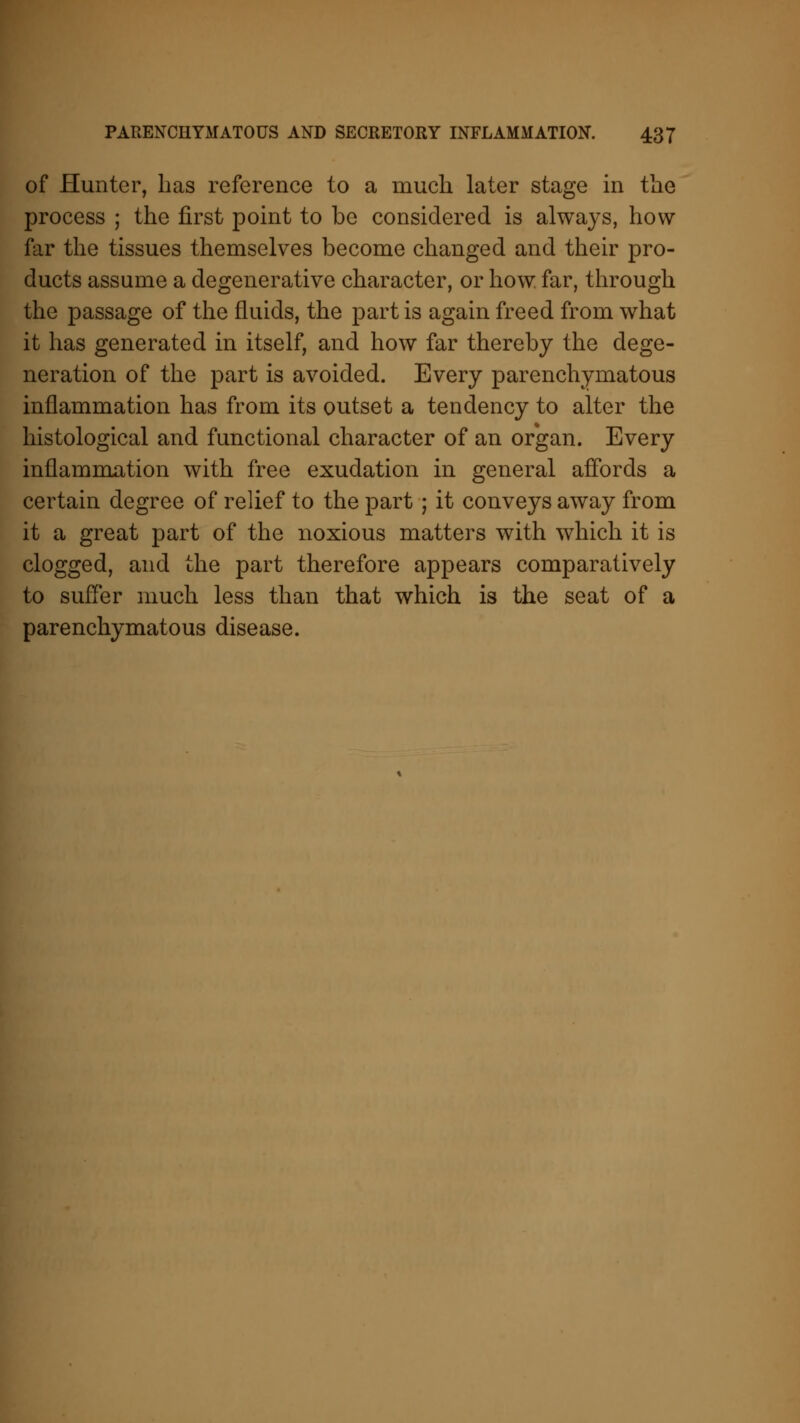 of Hunter, has reference to a much later stage in the process ; the first point to be considered is always, how far the tissues themselves become changed and their pro- ducts assume a degenerative character, or how far, through the passage of the fluids, the part is again freed from what it has generated in itself, and how far thereby the dege- neration of the part is avoided. Every parenchymatous inflammation has from its outset a tendency to alter the histological and functional character of an organ. Every inflammation with free exudation in general affords a certain degree of relief to the part ; it conveys away from it a great part of the noxious matters with which it is clogged, and the part therefore appears comparatively to suffer much less than that which is the seat of a parenchymatous disease.