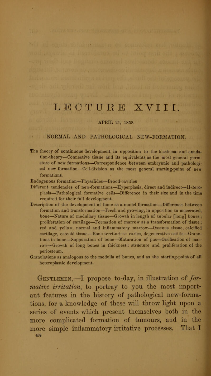 LECTURE XVIII. APRIL 21, 1858. NORMAL AND PATHOLOGICAL NEW-FOPvMATION. The theory of continuous development in opposition to the blastema- and exuda- tion-theory—Connective tissue and its equivalents as the most general germ- store of new formations—Correspondence between embryonic and pathologi- cal new formation—Cell-division as the most general starting-point of new formations. Endogenous formation—Physalides—Brood-cavities Different tendencies of new-formations—Hyperplasia, direct and indirect—H-,tero« plasia—Pathological formative cells—Difference in their size and in the time required for their full development. Description of the development of bone as a model formation—Difference between formation and transformation—Fresh and growing, in opposition to macerated, bone—Nature of medullary tissue—Growth in length of tubular [long] bones; proliferation of cartilage—Formation of marrow as a transformation of tissue; red and yellow, normal and inflammatory marrow—Osseous tissue, calcified cartilage, osteoid tissue—Bone territories: caries, degenerative ostitis—Granu- tions in bone—Suppuration of bone—Maturation of pus—Ossification of mar- row—Growth of long bones in thickness: structure and proliferation of the periosteum. Granulations as analogous to the medulla of bones, and as the starting-point of all heteroplastic development. Gentlemen,—I propose to-day, in illustration of for- mative irritation, to portray to you the most import- ant features in the history of pathological new-forma- tions, for a knowledge of these will throw light upon a series of events which present themselves both in the more complicated formation of tumours, and in the more simple inflammatory irritative processes. That I 433