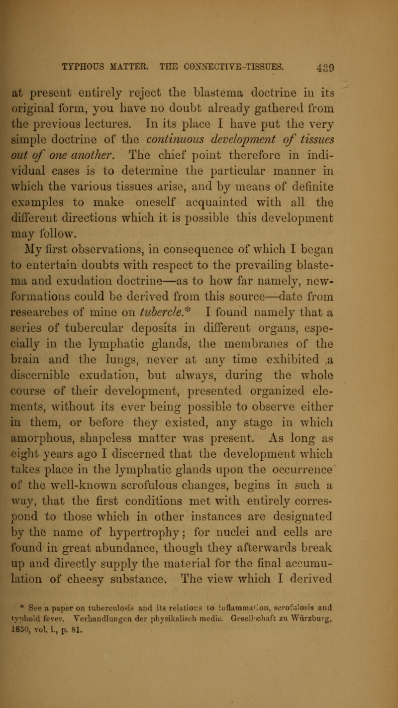 at present entirely reject the blastema doctrine in its original form, you have no doubt already gathered from the previous lectures. In its place I have put the very simple doctrine of the continuous development of tissues out of one another. The chief point therefore in indi- vidual cases is to determine the particular manner in which the various tissues arise, and by means of definite examples to make oneself acquainted with all the different directions which it is possible this development may follow. My first observations, in consequence of which I began to entertain doubts with respect to the prevailing blaste- ma and exudation doctrine—as to how far namely, new- formations could be derived from this source—date from researches of mine on tubercle* I found namely that a series of tubercular deposits in different organs, espe- cially in the lymphatic glands, the membranes of the brain and the lungs, never at any time exhibited .a discernible exudation, but always, during the whole course of their development, presented organized ele- ments, without its ever being possible to observe either in them, or before they existed, any stage in which amorphous, shapeless matter was present. As long as eight years ago I discerned that the development which takes place in the lymphatic glands upon the occurrence of the well-known scrofulous changes, begins in such a way, that the first conditions met with entirely corres- pond to those which in other instances are designated by the name of hypertrophy; for nuclei and cells are found in great abundance, though they afterwards break up and directly supply the material for the final accumu- lation of cheesy substance. The view which I derived * See a paper on tuberculosis and its relations to inflammation, serofulosis and typhoid fever. Verliandlungen der physikalisch medic. Geseil'ichaft zu Wurzburg, 1850, vol. i., p. 81.