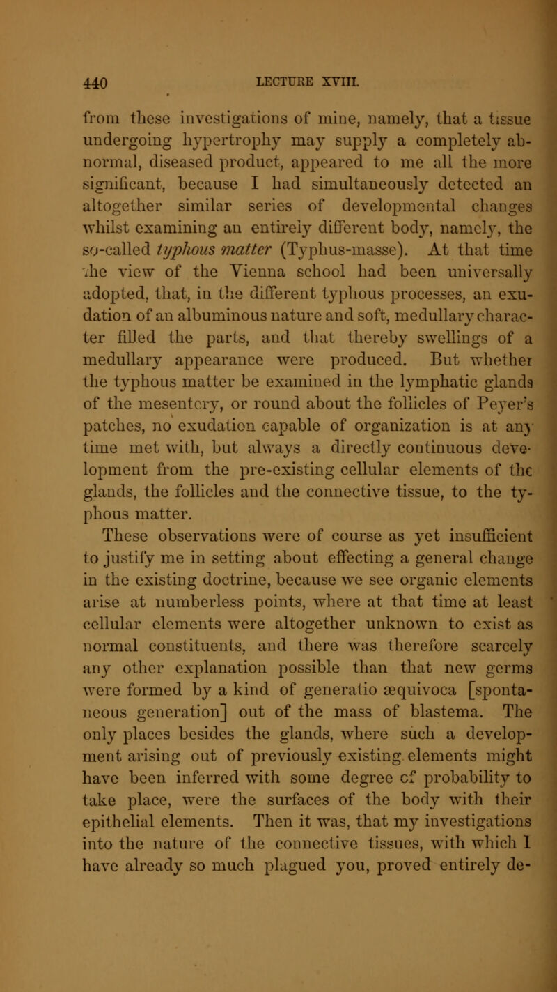 from these investigations of mine, namely, that a tissue undergoing hypertrophy may supply a completely ab- normal, diseased product, appeared to me all the more significant, because I had simultaneously detected an altogether similar series of developmental changes whilst examining an entirely different body, namely, the so-called typhous matter (Typhus-masse). At that time vhe view of the Vienna school had been universally adopted, that, in the different tjTphous processes, an exu- dation of an albuminous nature and soft, medullary charac- ter filled the parts, and that thereby swellings of a medullary appearance were produced. But whether the typhous matter be examined in the lymphatic glands of the mesentery, or round about the follicles of Peyers patches, no exudation capable of organization is at any time met with, but always a directly continuous deve- lopment from the pre-existing cellular elements of the glands, the follicles and the connective tissue, to the ty- phous matter. These observations were of course as yet insufficient to justify me in setting about effecting a general change in the existing doctrine, because we see organic elements arise at numberless points, where at that time at least cellular elements were altogether unknown to exist as normal constituents, and there was therefore scarcely any other explanation possible than that new germs were formed by a kind of generatio cequivoca [sponta- neous generation] out of the mass of blastema. The only places besides the glands, where such a develop- ment arising out of previously existing elements might have been inferred with some degree cf probability to take place, were the surfaces of the body with their epithelial elements. Then it was, that my investigations into the nature of the connective tissues, with which 1 have already so much plagued you, proved entirely de-