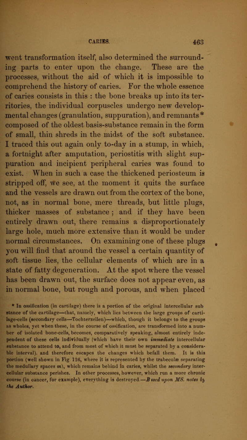 went transformation itself, also determined the surround- ing parts to enter upon the change. These are the processes, without the aid of which it is impossible to comprehend the history of caries. For the whole essence of caries consists in this : the bone breaks up into its ter- ritories, the individual corpuscles undergo new develop- mental changes (granulation, suppuration), and remnants * composed of the oldest basis-substance remain in the form of small, thin shreds in the midst of the soft substance. I traced this out again only to-day in a stump, in which, a fortnight after amputation, periostitis with slight sup- puration and incipient peripheral caries was found to exist. When in such a case the thickened periosteum is stripped off, we see, at the moment it quits the surface and the vessels are drawn out from the cortex of the bone, not, as in normal bone, mere threads, but little plugs, thicker masses of substance ; and if they have been entirely drawn out, there remains a disproportionately large hole, much more extensive than it would be under normal circumstances. On examining one of these plugs you will find that around the vessel a certain quantity of soft tissue lies, the cellular elements of which are in a state of fatty degeneration. At the spot where the vessel has been drawn out, the surface does not appear even, as in normal bone, but rough and porous, and when placed * In ossiGcation (in cartilage) there is a portion of the original intercellular sub stance of the cartilage—that, namely, which lies between the large groups of carti- lage-cells (secondary cells—Tochterzellen)—which, though it belongs to the groups as wholes, yet when these, in the course of ossification, are transformed into a num- ber of isolated bone-cells, becomes, comparatively speaking, almost entirely inde- pendent of these cells individually (which have their own immediate intercellular substance to attend to, and from most of which it must be separated by a considera- ble interval), and therefore escapes the changes which befall them. It is this portion (well shown in Fig 126, where it is represented by the trabeculae separating the medullary spaces m), which remains behind in caries, whilst the secondary inter- cellular substance perishes. In other processes, however, which run a more chronic course (in cancer, for example), everything is destroyed.—B tsed upon MS. notes by the Author.