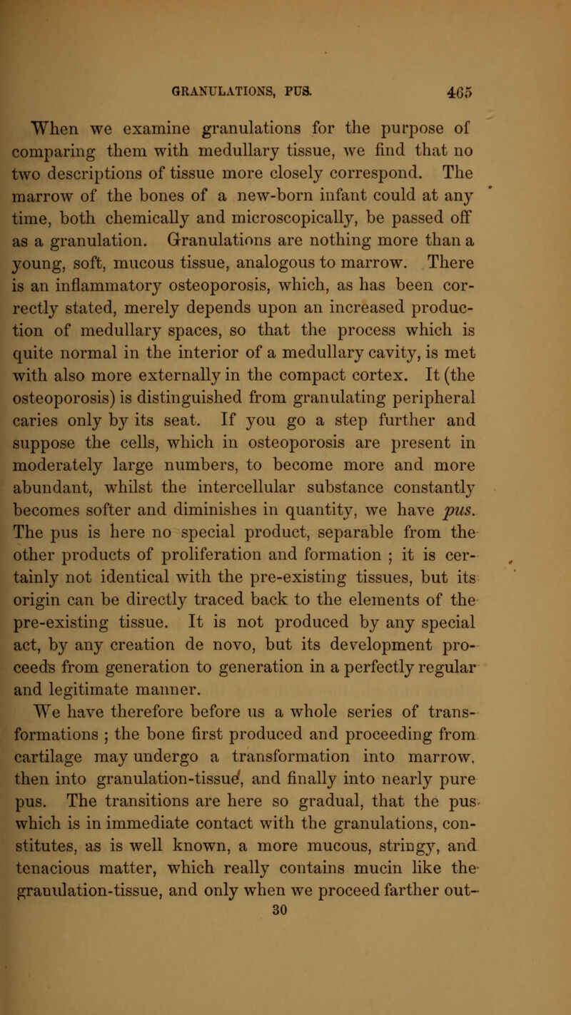 When we examine granulations for the purpose of comparing them with medullary tissue, we find that no two descriptions of tissue more closely correspond. The marrow of the bones of a new-born infant could at any time, both chemically and microscopically, be passed off as a granulation. Granulations are nothing more than a young, soft, mucous tissue, analogous to marrow. There is an inflammatory osteoporosis, which, as has been cor- rectly stated, merely depends upon an increased produc- tion of medullary spaces, so that the process which is quite normal in the interior of a medullary cavity, is met with also more externally in the compact cortex. It (the osteoporosis) is distinguished from granulating peripheral caries only by its seat. If you go a step further and suppose the cells, which in osteoporosis are present in moderately large numbers, to become more and more abundant, whilst the intercellular substance constantly becomes softer and diminishes in quantity, we have pus. The pus is here no special product, separable from the other products of proliferation and formation ; it is cer- tainly not identical with the pre-existing tissues, but its origin can be directly traced back to the elements of the pre-existing tissue. It is not produced by any special act, by any creation de novo, but its development pro- ceeds from generation to generation in a perfectly regular and legitimate manner. We have therefore before us a whole series of trans- formations ; the bone first produced and proceeding from cartilage may undergo a transformation into marrow, then into granulation-tissue', and finally into nearly pure pus. The transitions are here so gradual, that the pus which is in immediate contact with the granulations, con- stitutes, as is well known, a more mucous, stringy, and tenacious matter, which really contains mucin like the* granulation-tissue, and only when we proceed farther out- 30