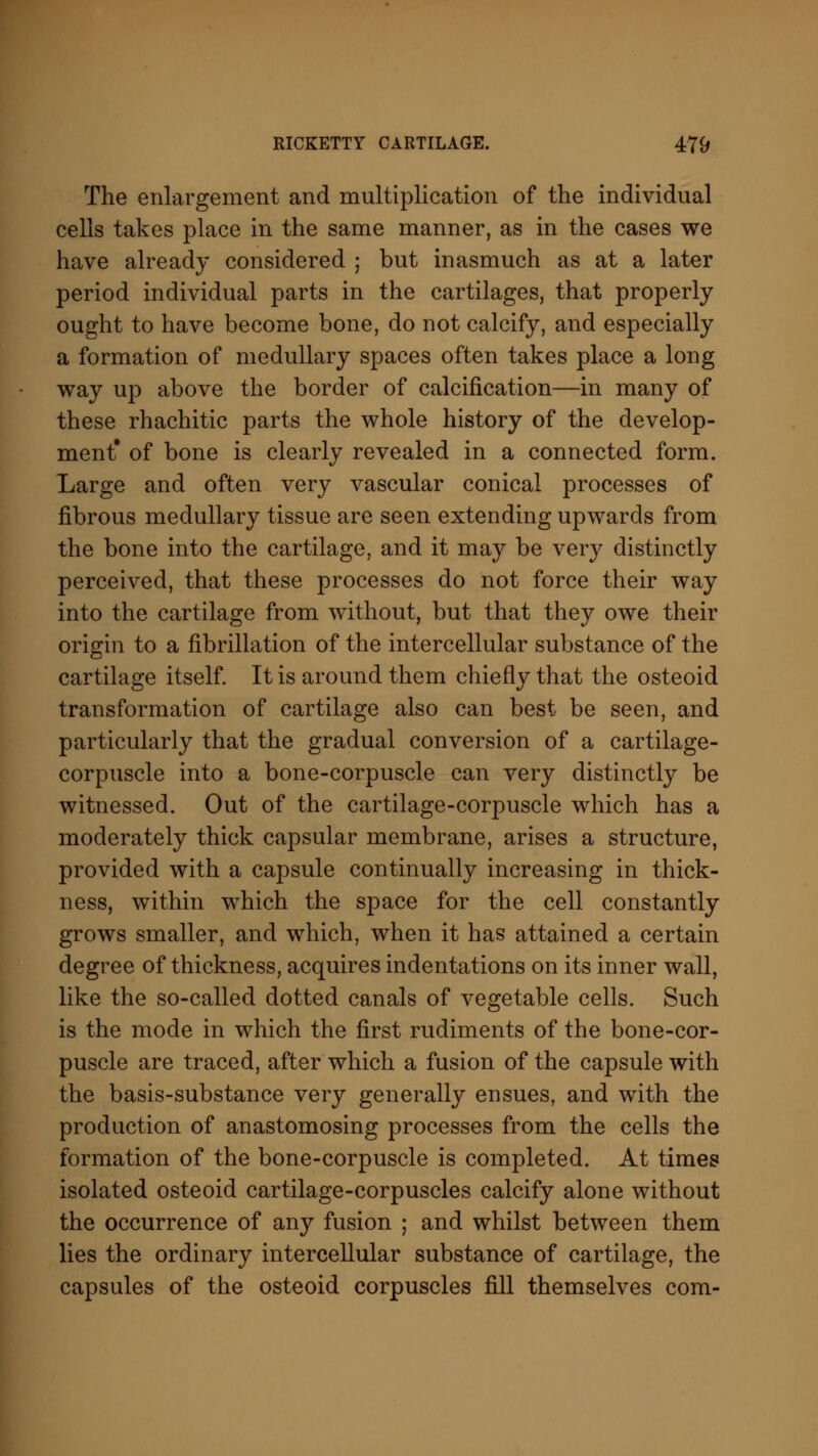 The enlargement and multiplication of the individual cells takes place in the same manner, as in the cases we have already considered ; but inasmuch as at a later period individual parts in the cartilages, that properly ought to have become bone, do not calcify, and especially a formation of medullary spaces often takes place a long way up above the border of calcification—in many of these rhachitic parts the whole history of the develop- ment* of bone is clearly revealed in a connected form. Large and often very vascular conical processes of fibrous medullary tissue are seen extending upwards from the bone into the cartilage, and it may be very distinctly perceived, that these processes do not force their way into the cartilage from without, but that they owe their origin to a fibrillation of the intercellular substance of the cartilage itself. It is around them chiefly that the osteoid transformation of cartilage also can best be seen, and particularly that the gradual conversion of a cartilage- corpuscle into a bone-corpuscle can very distinctly be witnessed. Out of the cartilage-corpuscle which has a moderately thick capsular membrane, arises a structure, provided with a capsule continually increasing in thick- ness, within which the space for the cell constantly grows smaller, and which, when it has attained a certain degree of thickness, acquires indentations on its inner wall, like the so-called dotted canals of vegetable cells. Such is the mode in which the first rudiments of the bone-cor- puscle are traced, after which a fusion of the capsule with the basis-substance very generally ensues, and with the production of anastomosing processes from the cells the formation of the bone-corpuscle is completed. At times isolated osteoid cartilage-corpuscles calcify alone without the occurrence of any fusion ; and whilst between them lies the ordinary intercellular substance of cartilage, the capsules of the osteoid corpuscles fill themselves com-