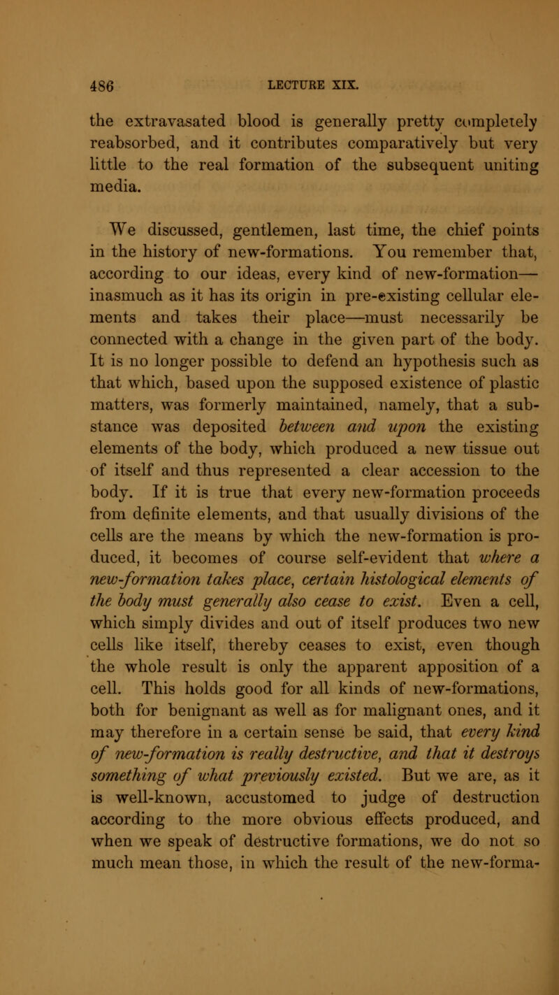 the extravasated blood is generally pretty completely reabsorbed, and it contributes comparatively but very little to the real formation of the subsequent uniting media. We discussed, gentlemen, last time, the chief points in the history of new-formations. You remember that, according to our ideas, every kind of new-formation— inasmuch as it has its origin in pre-existing cellular ele- ments and takes their place—must necessarily be connected with a change in the given part of the body. It is no longer possible to defend an hypothesis such as that which, based upon the supposed existence of plastic matters, was formerly maintained, namely, that a sub- stance was deposited between and upon the existing elements of the body, which produced a new tissue out of itself and thus represented a clear accession to the body. If it is true that every new-formation proceeds from definite elements, and that usually divisions of the cells are the means by which the new-formation is pro- duced, it becomes of course self-evident that where a new-formation takes place, certain histological elements of the body must generally also cease to exist. Even a cell, which simply divides and out of itself produces two new cells like itself, thereby ceases to exist, even though the whole result is only the apparent apposition of a cell. This holds good for all kinds of new-formations, both for benignant as well as for malignant ones, and it may therefore in a certain sense be said, that every kind of new-formation is really destructive, and that it destroys something of what previously existed. But we are, as it is well-known, accustomed to judge of destruction according to the more obvious effects produced, and when we speak of destructive formations, we do not so much mean those, in which the result of the new-forma-