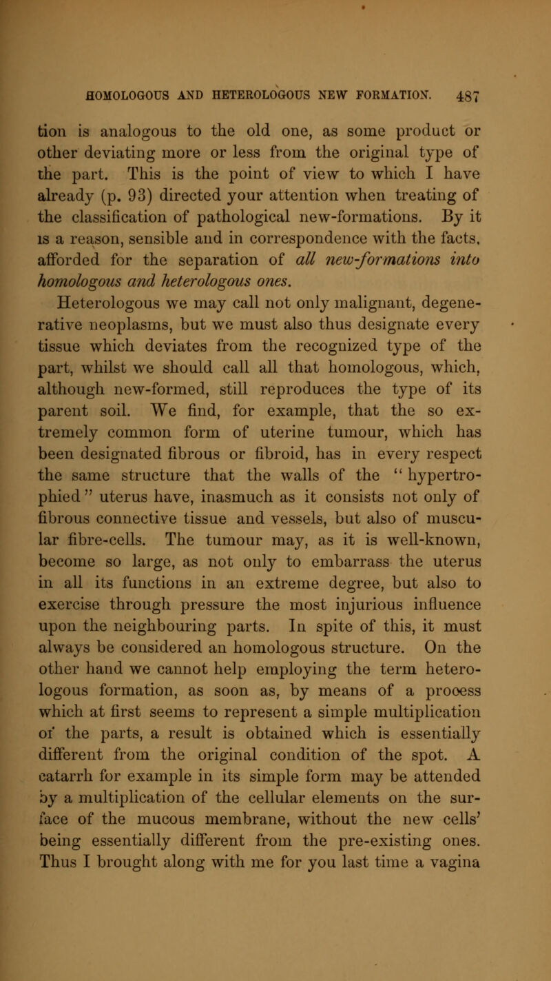 tion is analogous to the old one, as some product or other deviating more or less from the original type of the part. This is the point of view to which I have already (p. 93) directed your attention when treating of the classification of pathological new-formations. By it is a reason, sensible and in correspondence with the facts, afforded for the separation of all new-formations into homologous and heterologous ones. Heterologous we may call not only malignant, degene- rative neoplasms, but we must also thus designate every tissue which deviates from the recognized type of the part, whilst we should call all that homologous, which, although new-formed, still reproduces the type of its parent soil. We find, for example, that the so ex- tremely common form of uterine tumour, which has been designated fibrous or fibroid, has in every respect the same structure that the walls of the  hypertro- phied  uterus have, inasmuch as it consists not only of fibrous connective tissue and vessels, but also of muscu- lar fibre-cells. The tumour may, as it is well-known, become so large, as not only to embarrass the uterus in all its functions in an extreme degree, but also to exercise through pressure the most injurious influence upon the neighbouring parts. In spite of this, it must always be considered an homologous structure. On the other hand we cannot help employing the term hetero- logous formation, as soon as, by means of a process which at first seems to represent a simple multiplication of the parts, a result is obtained which is essentially different from the original condition of the spot. A catarrh for example in its simple form may be attended by a multiplication of the cellular elements on the sur- face of the mucous membrane, without the new cells' being essentially different from the pre-existing ones. Thus I brought along with me for you last time a vagina