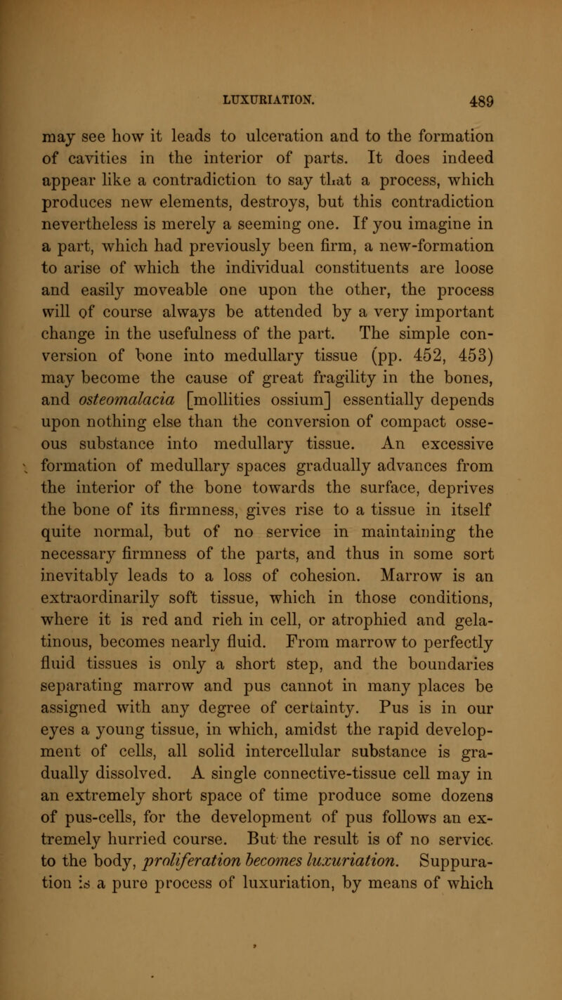 may see how it leads to ulceration and to the formation of cavities in the interior of parts. It does indeed appear like a contradiction to say that a process, which produces new elements, destroys, but this contradiction nevertheless is merely a seeming one. If you imagine in a part, which had previously been firm, a new-formation to arise of which the individual constituents are loose and easily moveable one upon the other, the process will of course always be attended by a very important change in the usefulness of the part. The simple con- version of bone into medullary tissue (pp. 452, 453) may become the cause of great fragility in the bones, and osteomalacia [mollities ossium] essentially depends upon nothing else than the conversion of compact osse- ous substance into medullary tissue. An excessive formation of medullary spaces gradually advances from the interior of the bone towards the surface, deprives the bone of its firmness, gives rise to a tissue in itself quite normal, but of no service in maintaining the necessary firmness of the parts, and thus in some sort inevitably leads to a loss of cohesion. Marrow is an extraordinarily soft tissue, which in those conditions, where it is red and rich in cell, or atrophied and gela- tinous, becomes nearly fluid. From marrow to perfectly fluid tissues is only a short step, and the boundaries separating marrow and pus cannot in many places be assigned with any degree of certainty. Pus is in our eyes a young tissue, in which, amidst the rapid develop- ment of cells, all solid intercellular substance is gra- dually dissolved. A single connective-tissue cell may in an extremely short space of time produce some dozens of pus-cells, for the development of pus follows an ex- tremely hurried course. But the result is of no service. to the body, proliferation becomes luxuriation. Suppura- tion is a pure process of luxuriation, by means of which