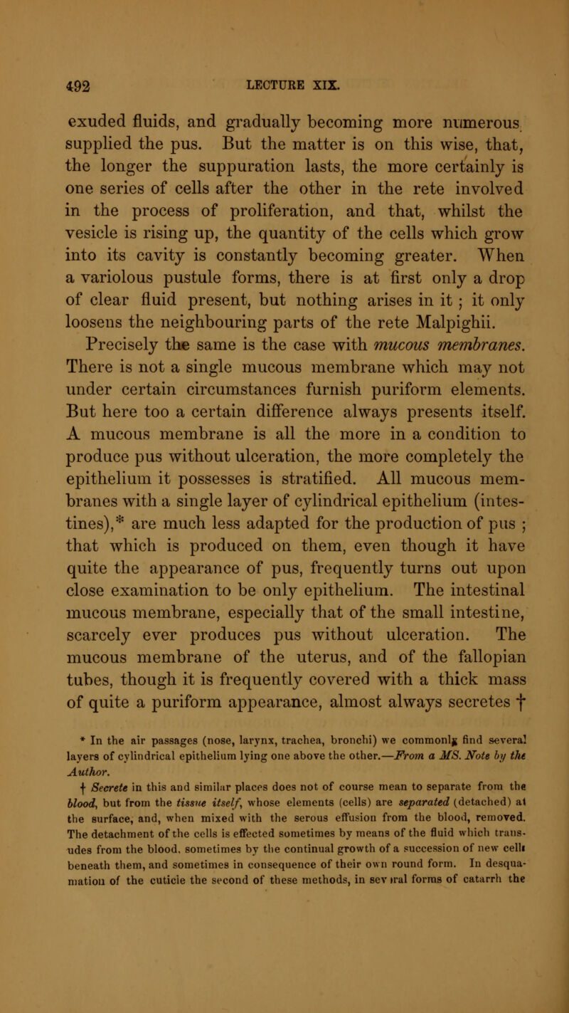 exuded fluids, and gradually becoming more numerous supplied the pus. But the matter is on this wise, that, the longer the suppuration lasts, the more certainly is one series of cells after the other in the rete involved in the process of proliferation, and that, whilst the vesicle is rising up, the quantity of the cells which grow into its cavity is constantly becoming greater. When a variolous pustule forms, there is at first only a drop of clear fluid present, but nothing arises in it ; it only loosens the neighbouring parts of the rete Malpighii. Precisely the same is the case with mucous membranes. There is not a single mucous membrane which may not under certain circumstances furnish puriform elements. But here too a certain difference always presents itself. A mucous membrane is all the more in a condition to produce pus without ulceration, the more completely the epithelium it possesses is stratified. All mucous mem- branes with a single layer of cylindrical epithelium (intes- tines),* are much less adapted for the production of pus ; that which is produced on them, even though it have quite the appearance of pus, frequently turns out upon close examination to be only epithelium. The intestinal mucous membrane, especially that of the small intestine, scarcely ever produces pus without ulceration. The mucous membrane of the uterus, and of the fallopian tubes, though it is frequently covered with a thick mass of quite a puriform appearance, almost always secretes f * In the air passages (nose, larynx, trachea, bronchi) we commonly find several layers of cylindrical epithelium lying one above the other.—From a MS. Note by the Author. f Secrete in this and similar places does not of course mean to separate from the blood, but from the tissue itself, whose elements (cells) are separated (detached) at the surface, and, when mixed with the serous effusion from the blood, removed. The detachment of the cells is effected sometimes by means of the fluid which trans- udes from the blood, sometimes by the continual growth of a succession of new celli beneath them, and sometimes in consequence of their own round form. In desqua- mation of the cuticle the second of these methods, in sev »ral forms of catarrh the