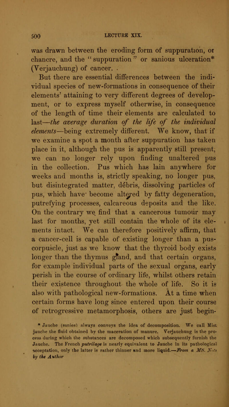 was drawn between the eroding form of suppuration, or chancre, and the  suppuration  or sanious ulceration* (Yerjauchung) of cancer. . But there are essential differences between the indi- vidual species of new-formations in consequence of their elements' attaining to very different degrees of develop- ment, or to express myself otherwise, in consequence of the length of time their elements are calculated to last—the average duration of the life of the individual elements—being extremely different. We know, that if we examine a spot a month after suppuration has taken place in it, although the pus is apparently still present, we can no longer rely upon finding unaltered pus in the collection. Pus which has lain anywhere for weeks and months is, strictly speaking, no longer pus, but disintegrated matter, debris, dissolving particles of pus, which have' become altered by fatty degeneration, putrefying processes, calcareous deposits and the like. On the contrary we find that a cancerous tumour may last for months, yet still contain the whole of its ele- ments intact. We can therefore positively affirm, that a cancer-cell is capable of existing longer than a pus- corpuscle, just as we know that the thyroid body exists longer than the thymus gfand, and that certain organs, for example individual parts of the sexual organs, early perish in the course of ordinary life, whilst others retain their existence throughout the whole of life. So it is also with pathological new-formations. At a time when certain forms have long since entered upon their course of retrogressive metamorphosis, others are just begin- * Jauche (sanies) always conveys the idea of decomposition. We call Mist jauche the fluid obtained by the maceration of manure. Verjauchung is the pro- cess during which the substances are decomposed which subsequently furnish the Jauche. The Frenchputrilage is nearly equivalent to Jauche in its pathological acceptation, only the latter is rather thinner and more liquid.—From a MIS. N»U by the Author