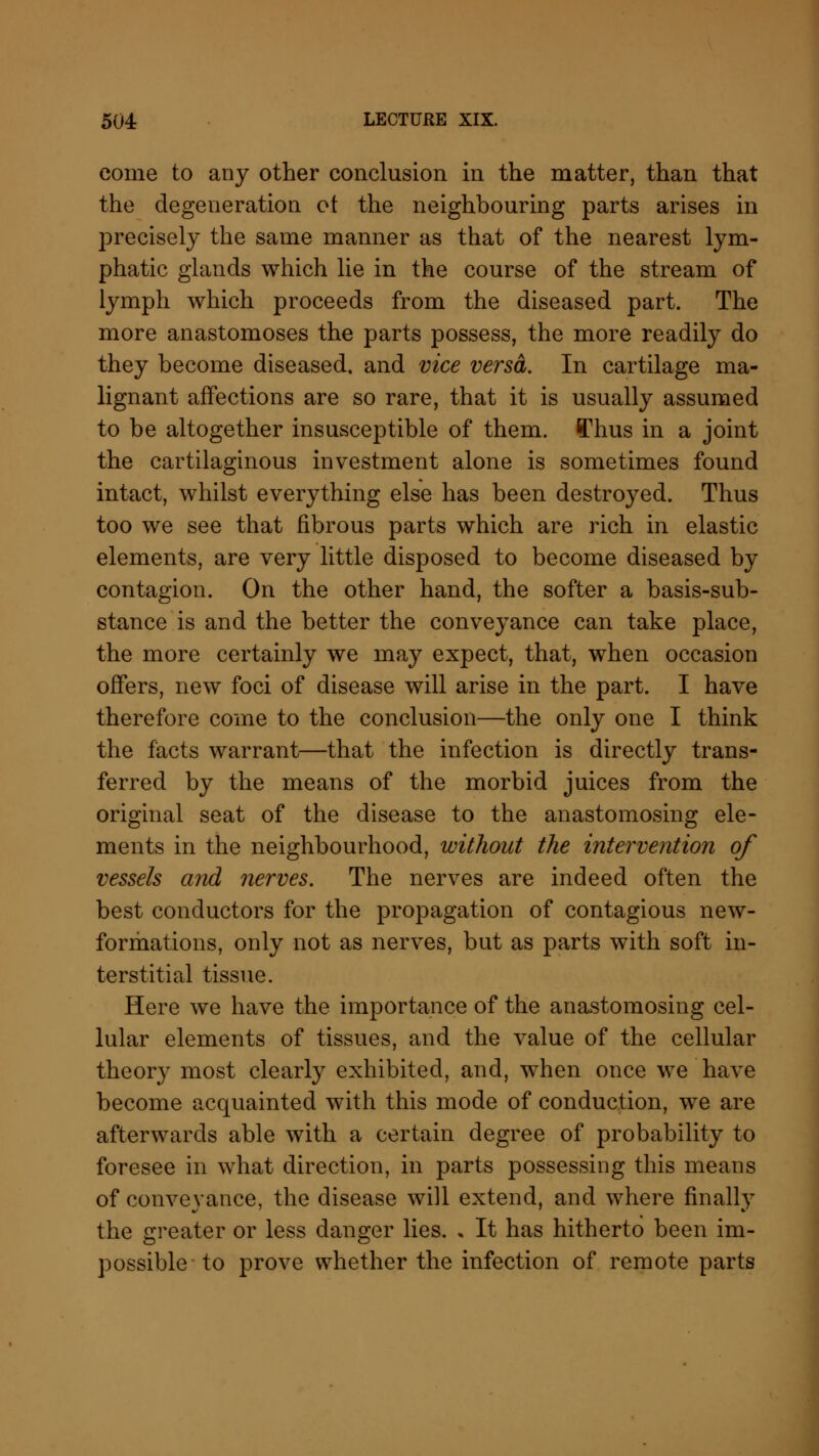 come to any other conclusion in the matter, than that the degeneration of the neighbouring parts arises in precisely the same manner as that of the nearest lym- phatic glands which lie in the course of the stream of lymph which proceeds from the diseased part. The more anastomoses the parts possess, the more readily do they become diseased, and vice versa. In cartilage ma- lignant affections are so rare, that it is usually assumed to be altogether insusceptible of them, ff'hus in a joint the cartilaginous investment alone is sometimes found intact, whilst everything else has been destroyed. Thus too we see that fibrous parts which are rich in elastic elements, are very little disposed to become diseased by contagion. On the other hand, the softer a basis-sub- stance is and the better the conveyance can take place, the more certainly we may expect, that, when occasion offers, new foci of disease will arise in the part. I have therefore come to the conclusion—the only one I think the facts warrant—that the infection is directly trans- ferred by the means of the morbid juices from the original seat of the disease to the anastomosing ele- ments in the neighbourhood, without the intervention of vessels arid nerves. The nerves are indeed often the best conductors for the propagation of contagious new- formations, only not as nerves, but as parts with soft in- terstitial tissue. Here we have the importance of the anastomosing cel- lular elements of tissues, and the value of the cellular theory most clearly exhibited, and, when once we have become acquainted with this mode of conduction, we are afterwards able with a certain degree of probability to foresee in what direction, in parts possessing this means of conveyance, the disease will extend, and where finally the greater or less danger lies. » It has hitherto been im- possible to prove whether the infection of remote parts