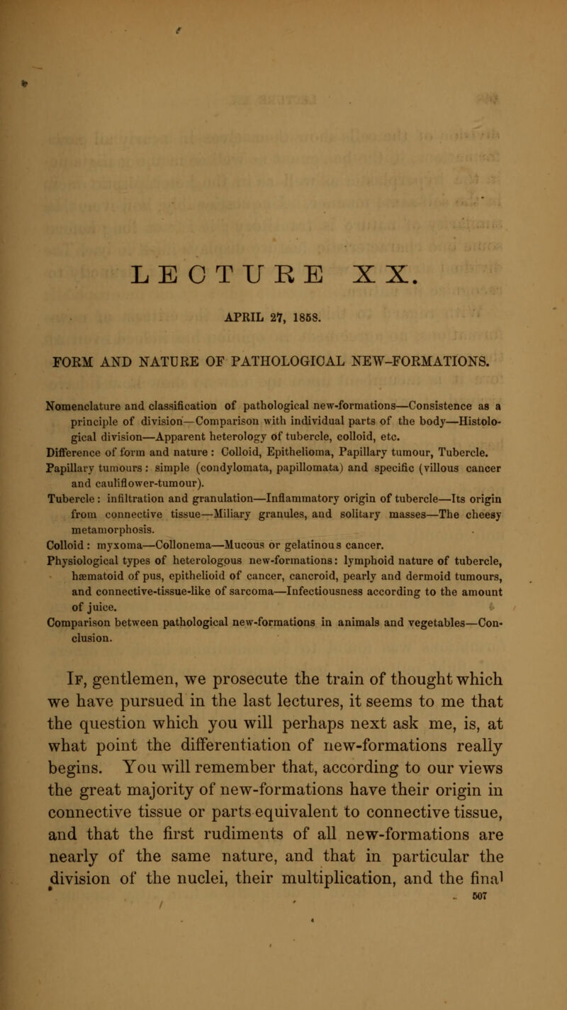 APRIL 27, 1853. FORM AND NATURE OF PATHOLOGICAL NEW-FORMATIONS. Nomenclature and classification of pathological new-formations—Consistence as a principle of division—Comparison with individual parts of the body—Histolo- gical division—Apparent heterology of tubercle, colloid, etc. Difference of form and nature: Colloid, Epithelioma, Papillary tumour, Tubercle. Papillary tumours: simple (condylomata, papillomata) and specific (villous cancer and cauliflower-tumour). Tubercle : infiltration and granulation—Inflammatory origin of tubercle—Its origin from connective tissue—Miliary granules, and solitary masses—The cheesy metamorphosis. Colloid : myxoma—Collonema—Mucous or gelatinou s cancer. Physiological types of heterologous new-formations: lymphoid nature of tubercle, haematoid of pus, epithelioid of cancer, cancroid, pearly and dermoid tumours, and connective-tissue-like of sarcoma—Infectiousness according to the amount of juice. Comparison between pathological new-formations in animals and vegetables—Con- clusion. If, gentlemen, we prosecute the train of thought which we have pursued in the last lectures, it seems to me that the question which you will perhaps next ask me, is, at what point the differentiation of new-formations really begins. You will remember that, according to our views the great majority of new-formations have their origin in connective tissue or parts equivalent to connective tissue, and that the first rudiments of all new-formations are nearly of the same nature, and that in particular the division of the nuclei, their multiplication, and the final 607