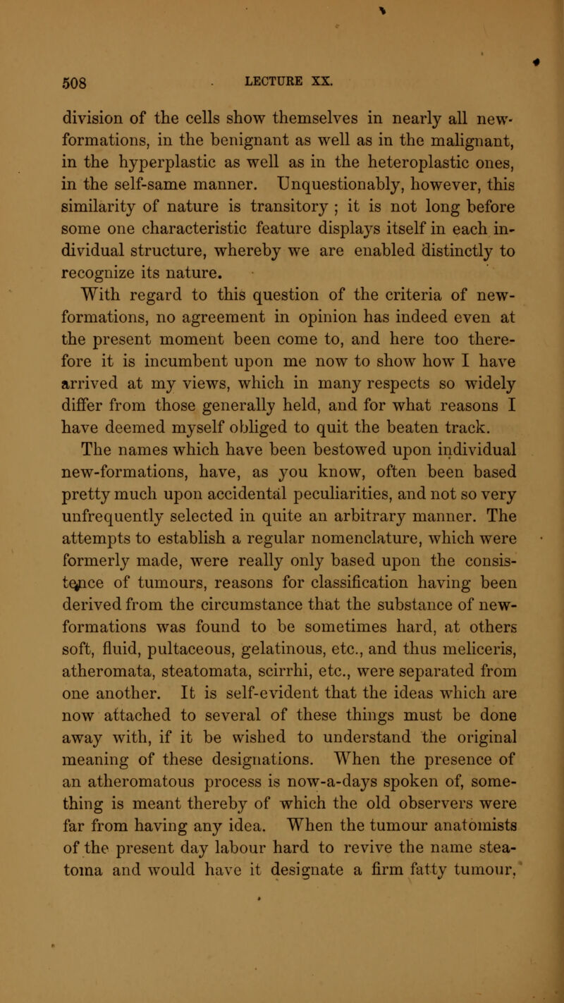 division of the cells show themselves in nearly all new- formations, in the benignant as well as in the malignant, in the hyperplastic as well as in the heteroplastic ones, in the self-same manner. Unquestionably, however, this similarity of nature is transitory ; it is not long before some one characteristic feature displays itself in each in- dividual structure, whereby we are enabled distinctly to recognize its nature. With regard to this question of the criteria of new- formations, no agreement in opinion has indeed even at the present moment been come to, and here too there- fore it is incumbent upon me now to show how I have arrived at my views, which in many respects so widely differ from those generally held, and for what reasons I have deemed myself obliged to quit the beaten track. The names which have been bestowed upon individual new-formations, have, as you know, often been based pretty much upon accidental peculiarities, and not so very unfrequently selected in quite an arbitrary manner. The attempts to establish a regular nomenclature, which were formerly made, were really only based upon the consis- tence of tumours, reasons for classification having been derived from the circumstance that the substance of new- formations was found to be sometimes hard, at others soft, fluid, pultaceous, gelatinous, etc., and thus meliceris, atheromata, steatomata, scirrhi, etc., were separated from one another. It is self-evident that the ideas which are now attached to several of these things must be done away with, if it be wished to understand the original meaning of these designations. When the presence of an atheromatous process is now-a-days spoken of, some- thing is meant thereby of which the old observers were far from having any idea. When the tumour anatomists of the present day labour hard to revive the name stea- toma and would have it designate a firm fatty tumour,