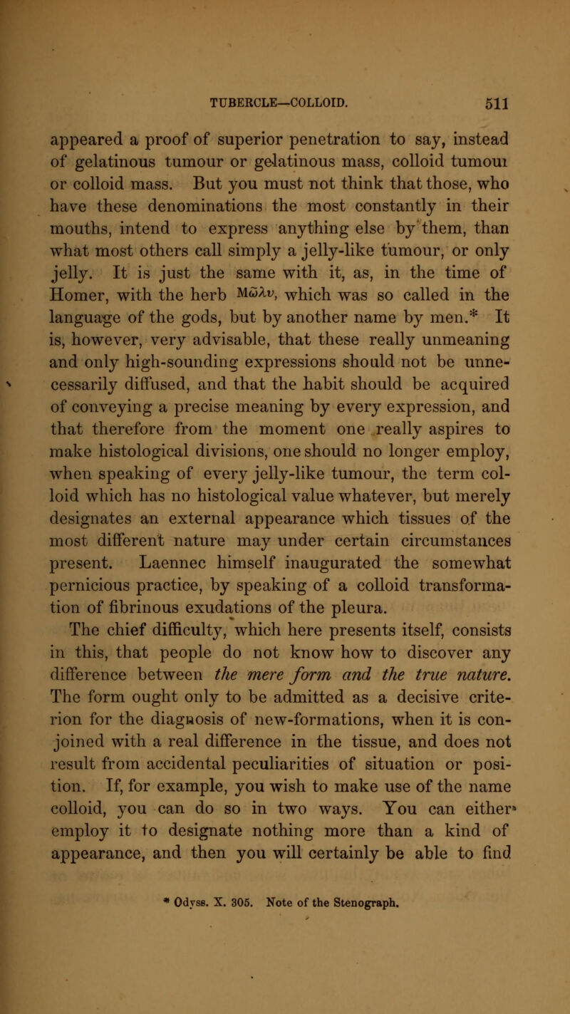 appeared a proof of superior penetration to say, instead of gelatinous tumour or gelatinous mass, colloid tumoui or colloid mass. But you must not think that those, who have these denominations the most constantly in their mouths, intend to express anything else by them, than what most others call simply a jelly-like tumour, or only jelly. It is just the same with it, as, in the time of Homer, with the herb MaUv, which was so called in the language of the gods, but by another name by men.* It is, however, very advisable, that these really unmeaning and only high-sounding expressions should not be unne- cessarily diffused, and that the habit should be acquired of conveying a precise meaning by every expression, and that therefore from the moment one really aspires to make histological divisions, one should no longer employ, when speaking of every jelly-like tumour, the term col- loid which has no histological value whatever, but merely designates an external appearance which tissues of the most different nature may under certain circumstances present. Laennec himself inaugurated the somewhat pernicious practice, by speaking of a colloid transforma- tion of fibrinous exudations of the pleura. The chief difficulty, which here presents itself, consists in this, that people do not know how to discover any difference between the mere form and the true nature. The form ought only to be admitted as a decisive crite- rion for the diagnosis of new-formations, when it is con- joined with a real difference in the tissue, and does not result from accidental peculiarities of situation or posi- tion. If, for example, you wish to make use of the name colloid, you can do so in two ways. You can either* employ it to designate nothing more than a kind of appearance, and then you will certainly be able to find * Odyss. X. 305. Note of the Stenograph.