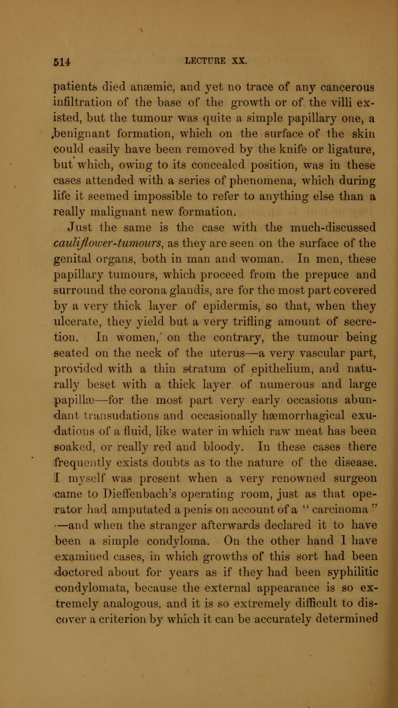 patients died anaemic, and yet no trace of any cancerous infiltration of the base of the growth or of the villi ex- isted, but the tumour was quite a simple papillary one, a .benignant formation, which on the surface of the skin could easily have been removed by the knife or ligature, but which, owing to its concealed position, was in these cases attended with a series of phenomena, which during life it seemed impossible to refer to anything else than a really malignant new formation. Just the same is the case with the much-discussed cauliflower-tumours, as they are seen on the surface of the genital organs, both in man and woman. In men, these papillary tumours, which proceed from the prepuce and surround the corona glandis, are for the most part covered by a very thick layer of epidermis, so that, when they ulcerate, they yield but a very trifling amount of secre- tion. In women, on the contrary, the tumour being seated on the neck of the uterus—a very vascular part, provided with a thin stratum of epithelium, and natu- rally beset with a thick layer of numerous and large papilla)—for the most part very early occasions abun- dant transudations and occasionally haemorrhagical exu- dations of a fluid, like water in which raw meat has been soaked, or really red and bloody. In these cases there frequently exists doubts as to the nature of the disease. I myself was present when a very renowned surgeon came to Dieffenbach's operating room, just as that ope- rator had amputated a penis on account of a  carcinoma  —and when the stranger afterwards declared it to have been a simple condyloma. On the other hand 1 have examined cases, in which growths of this sort had been doctored about for years as if they had been syphilitic condylomata, because the external appearance is so ex- tremely analogous, and it is so extremely difficult to dis- cover a criterion by which it can be accurately determined