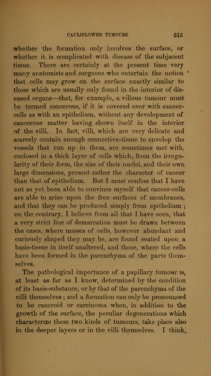 whether the formation only involves the surface, or whether it is complicated with disease of the subjacent tissue. There are certainly at the present time very many anatomists and surgeons who entertain the notion ' that cells may grow on the surface exactly similar to those which are usually only found in the interior of dis- eased organs—that, for example, a villous tumour must be termed cancerous, if it is covered over with cancer- cells as with an epithelium, without any development of cancerous matter having shown itself in the interior of the villi. In fact, villi, which are very delicate and scarcely contain enough connective-tissue to envelop the vessels that run up in them, are sometimes met with, enclosed in a thick layer of cells which, from the irregu- larity of their form, the size of their nuclei, and their own large dimensions, present rather the character of cancer than that of epithelium. But I must confess that I have not as yet been able to convince myself that cancer-cells are able to arise upon the free surfaces of membranes, and that they can be produced simply from epithelium ; on the contrary, I believe from all that I have seen, that a very strict line of demarcation must be drawn between the cases, where masses of cells, however abundant and curiously shaped they may be, are found seated upon a basis-tissue in itself unaltered, and those, where the cells have been formed in the parenchyma of the parts them- selves. The pathological importance of a papillary tumour is, at least as far as I know, determined by the condition of its basis-substance, or by that of the parenchyma of the villi themselves ; and a formation can only be pronounced to be cancroid or carcinoma when, in addition to the growth of the surface, the peculiar degenerations which characterize these two kinds of tumours, take place also in the deeper layers or in the villi themselves. I think,