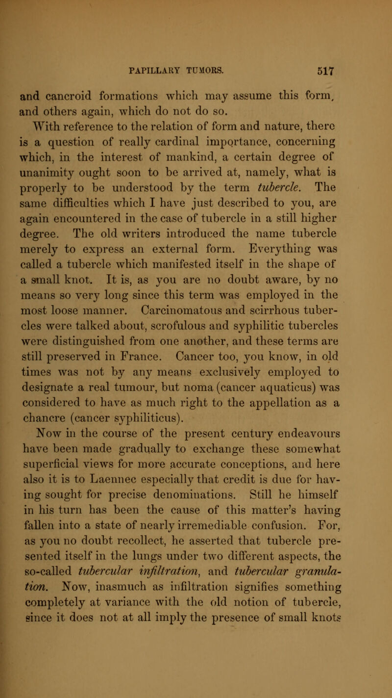 and cancroid formations which may assume this form, and others again, which do not do so. With reference to the relation of form and nature, there is a question of really cardinal importance, concerning which, in the interest of mankind, a certain degree of unanimity ought soon to be arrived at, namely, what is properly to be understood by the term tubercle. The same difficulties which I have just described to you, are again encountered in the case of tubercle in a still higher degree. The old writers introduced the name tubercle merely to express an external form. Everything was called a tubercle which manifested itself in the shape of a small knot. It is, as you are no doubt aware, by no means so very long since this term was employed in the most loose manner. Carcinomatous and scirrhous tuber- cles were talked about, scrofulous and syphilitic tubercles were distinguished from one another, and these terms are still preserved in France. Cancer too, you know, in old times was not by any means exclusively employed to designate a real tumour, but noma (cancer aquaticus) was considered to have as much right to the appellation as a chancre (cancer syphiliticus). Now in the course of the present century endeavours have been made gradually to exchange these somewhat superficial views for more accurate conceptions, and here also it is to Laennec especially that credit is due for hav- ing sought for precise denominations. Still he himself in his turn has been the cause of this matter's having fallen into a state of nearly irremediable confusion. For, as you no doubt recollect, he asserted that tubercle pre- sented itself in the lungs under two different aspects, the so-called tubercular infiltration, and tubercular granula- tion. Now, inasmuch as infiltration signifies something completely at variance with the old notion of tubercle, since it does not at all imply the presence of small knots