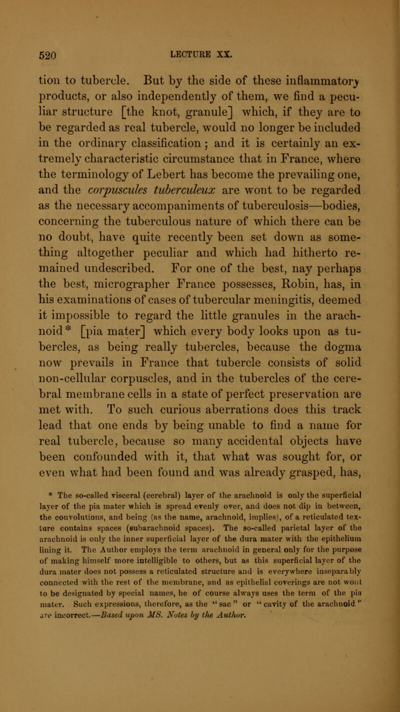 tion to tubercle. But by the side of these inflammatory products, or also independently of them, we find a pecu- liar structure [the knot, granule] which, if they are to be regarded as real tubercle, would no longer be included in the ordinary classification ; and it is certainly an ex- tremely characteristic circumstance that in France, where the terminology of Lebert has become the prevailing one, and the corpuscules tuberculeux are wont to be regarded as the necessary accompaniments of tuberculosis—bodies, concerning the tuberculous nature of which there can be no doubt, have quite recently been set down as some- thing altogether peculiar and which had hitherto re- mained undescribed. For one of the best, nay perhaps the best, micrographer France possesses, Robin, has, in his examinations of cases of tubercular meningitis, deemed it impossible to regard the little granules in the arach- noid * [pia mater] which every body looks upon as tu- bercles, as being really tubercles, because the dogma now prevails in France that tubercle consists of solid non-cellular corpuscles, and in the tubercles of the cere- bral membrane cells in a state of perfect preservation are met with. To such curious aberrations does this track lead that one ends by being unable to find a name for real tubercle, because so many accidental objects have been confounded with it, that what was sought for, or even what had been found and was already grasped, has, * The so-called visceral (cerebral) layer of the arachnoid is only the superficial layer of the pia mater which is spread evenly over, and does not dip in between, the convolutions, and being (as the name, arachnoid, implies), of a reticulated tex- ture contains spaces (subarachnoid spaces). The so-called parietal layer of the arachnoid is only the inner superficial layer of the dura mater with the epithelium lining it. The Author employs the term arachnoid in general only for the purpose of making himself more intelligible to others, but as this superficial layer of the dura mater does not possess a reticulated structure and is everywhere inseparably connected with the rest of the membrane, and as epithelial coverings are not wont to be designated by special names, he of course always uses the term of the pia mater. Such expressions, therefore, as the  sac  or cavity of the arachnoid'' are incorrect.—Based upon MS. Notes by the Author.