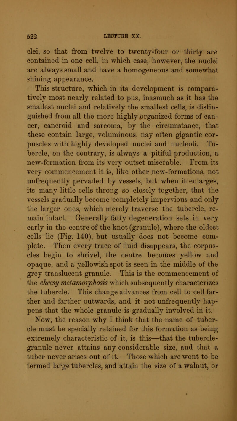 clei, so that from twelve to twenty-four or thirty are contained in one cell, in which case, however, the nuclei are always small and have a homogeneous and somewhat shining appearance. This structure, which in its development is compara- tively most nearly related to pus, inasmuch as it has the smallest nuclei and relatively the smallest cells, is distin- guished from all the more highly jorganized forms of can- cer, cancroid and sarcoma, by the circumstance, that these contain large, voluminous, nay often gigantic cor- puscles with highly developed nuclei and nucleoli. Tu- bercle, on the contrary, is always a pitiful production, a new-formation from its very outset miserable. From its very commencement it is, like other new-formations, not unfrequently pervaded by vessels, but when it enlarges, its many little cells throng so closely together, that the vessels gradually become completely impervious and only the larger ones, which merely traverse the tubercle, re- main intact. Generally fatty degeneration sets in very early in the centre of the knot (granule), where the oldest cells lie (Fig. 140), but usually does not become com- plete. Then every trace of fluid disappears, the corpus- cles begin to shrivel, the centre becomes yellow and opaque, and a yellowish spot is seen in the middle of the grey translucent granule. This is the commencement of the cheesy metamorphosis which subsequently characterizes the tubercle. This change advances from cell to cell far- ther and farther outwards, and it not unfrequently hap- pens that the whole granule is gradually involved in it. Now, the reason why I think that the name of tuber- cle must be specially retained for this formation as being extremely characteristic of it, is this—that the tubercle- granule never attains any considerable size, and that a tuber never arises out of it. Those which are wont to be termed large tubercles, and attain the size of a walnut, or