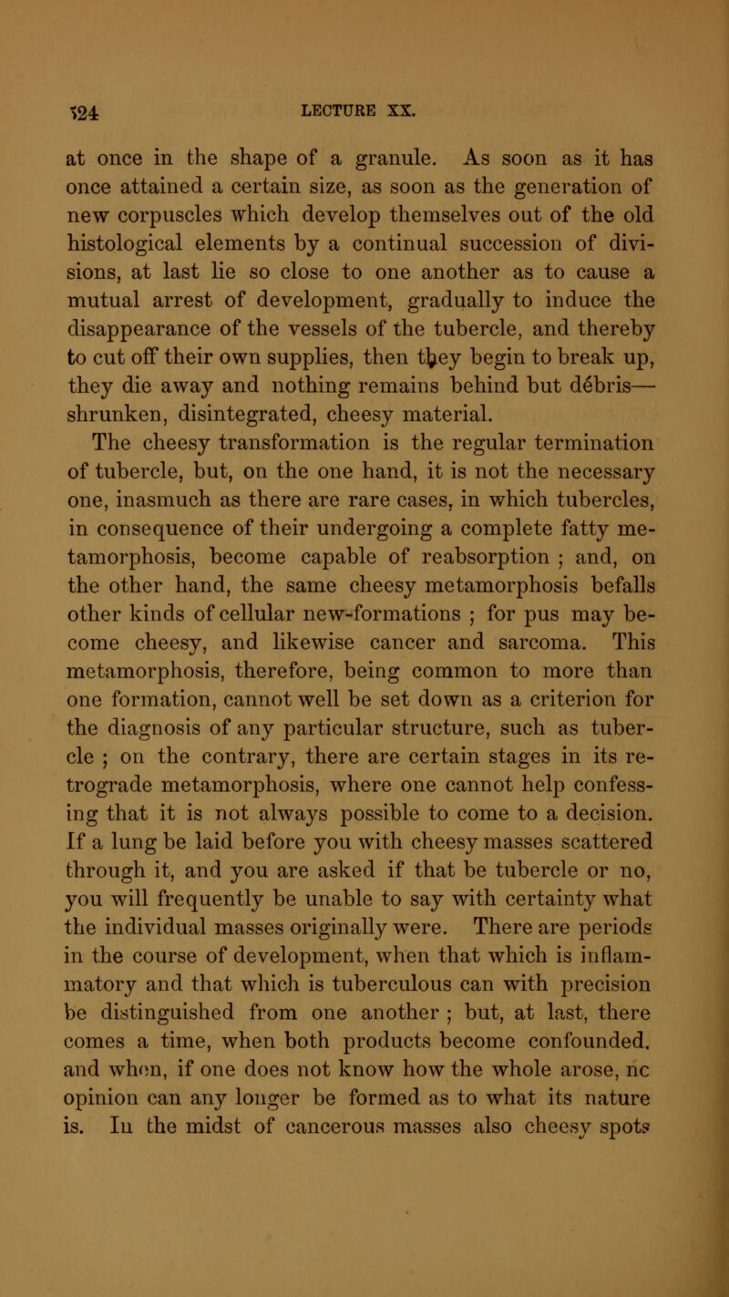 at once in the shape of a granule. As soon as it has once attained a certain size, as soon as the generation of new corpuscles which develop themselves out of the old histological elements by a continual succession of divi- sions, at last lie so close to one another as to cause a mutual arrest of development, gradually to induce the disappearance of the vessels of the tubercle, and thereby to cut off their own supplies, then tfcey begin to break up, they die away and nothing remains behind but debris— shrunken, disintegrated, cheesy material. The cheesy transformation is the regular termination of tubercle, but, on the one hand, it is not the necessary one, inasmuch as there are rare cases, in which tubercles, in consequence of their undergoing a complete fatty me- tamorphosis, become capable of reabsorption ; and, on the other hand, the same cheesy metamorphosis befalls other kinds of cellular new-formations ; for pus may be- come cheesy, and likewise cancer and sarcoma. This metamorphosis, therefore, being common to more than one formation, cannot well be set down as a criterion for the diagnosis of any particular structure, such as tuber- cle ; on the contrary, there are certain stages in its re- trograde metamorphosis, where one cannot help confess- ing that it is not always possible to come to a decision. If a lung be laid before you with cheesy masses scattered through it, and you are asked if that be tubercle or no, you will frequently be unable to say with certainty what the individual masses originally were. There are periods in the course of development, when that which is inflam- matory and that which is tuberculous can with precision be distinguished from one another ; but, at last, there comes a time, when both products become confounded, and when, if one does not know how the whole arose, nc opinion can any longer be formed as to what its nature is. In the midst of cancerous masses also cheesy spots