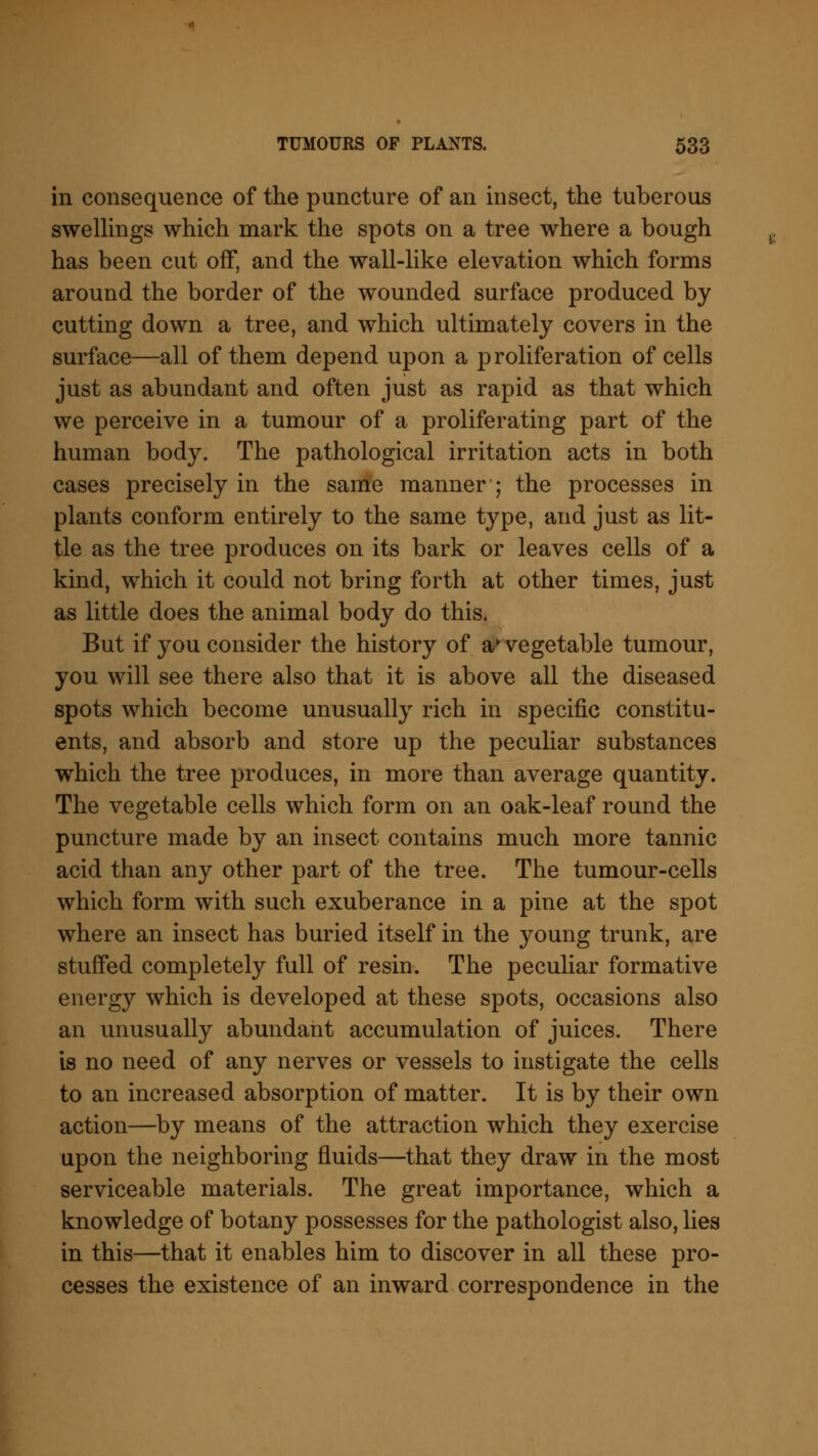 in consequence of the puncture of an insect, the tuberous swellings which mark the spots on a tree where a bough has been cut off, and the wall-like elevation which forms around the border of the wounded surface produced by cutting down a tree, and which ultimately covers in the surface—all of them depend upon a proliferation of cells just as abundant and often just as rapid as that which we perceive in a tumour of a proliferating part of the human body. The pathological irritation acts in both cases precisely in the same manner ; the processes in plants conform entirely to the same type, and just as lit- tle as the tree produces on its bark or leaves cells of a kind, which it could not bring forth at other times, just as little does the animal body do this. But if you consider the history of av vegetable tumour, you will see there also that it is above all the diseased spots which become unusually rich in specific constitu- ents, and absorb and store up the peculiar substances which the tree produces, in more than average quantity. The vegetable cells which form on an oak-leaf round the puncture made by an insect contains much more tannic acid than any other part of the tree. The tumour-cells which form with such exuberance in a pine at the spot where an insect has buried itself in the young trunk, are stuffed completely full of resin. The peculiar formative energy which is developed at these spots, occasions also an unusually abundant accumulation of juices. There is no need of any nerves or vessels to instigate the cells to an increased absorption of matter. It is by their own action—by means of the attraction which they exercise upon the neighboring fluids—that they draw in the most serviceable materials. The great importance, which a knowledge of botany possesses for the pathologist also, lies in this—that it enables him to discover in all these pro- cesses the existence of an inward correspondence in the