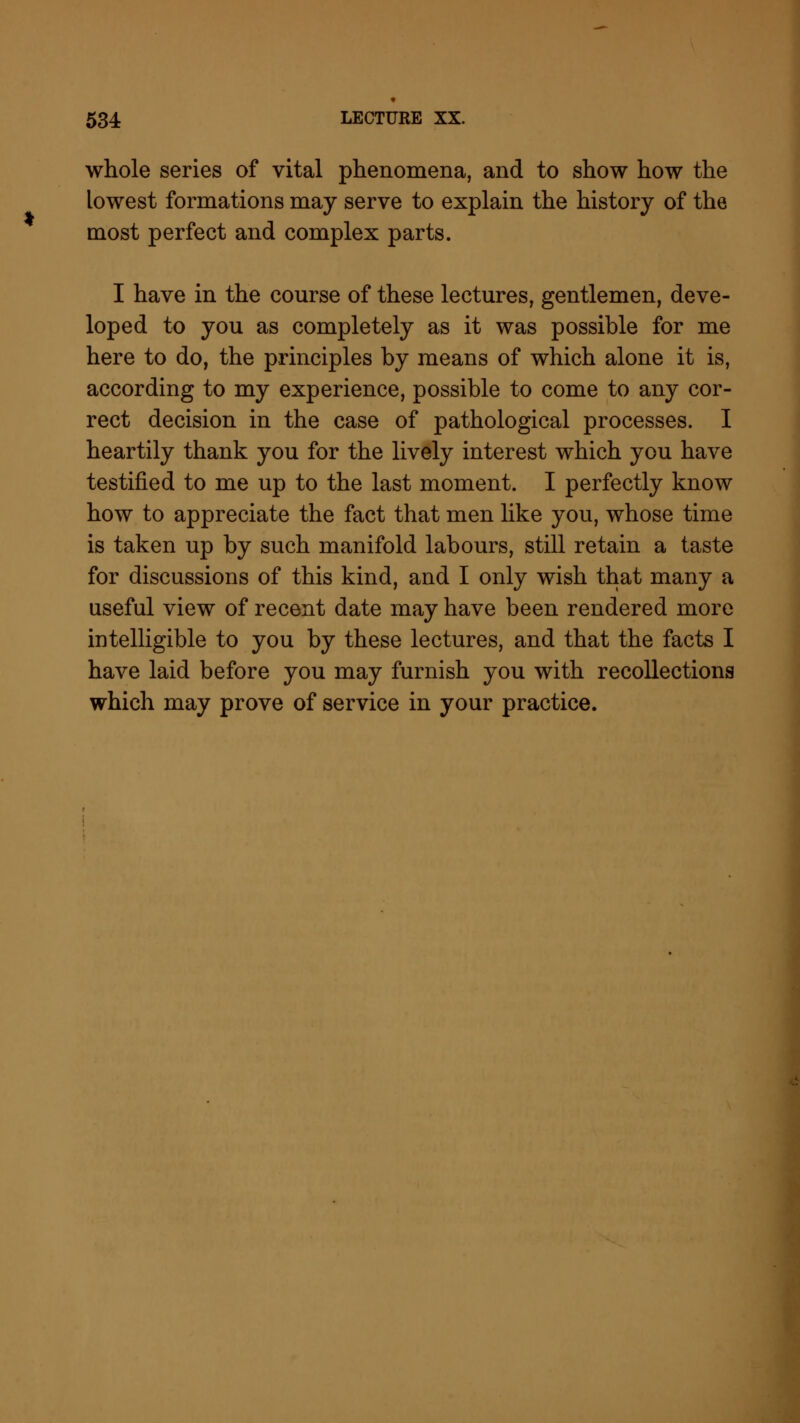 * whole series of vital phenomena, and to show how the lowest formations may serve to explain the history of the most perfect and complex parts. I have in the course of these lectures, gentlemen, deve- loped to you as completely as it was possible for me here to do, the principles by means of which alone it is, according to my experience, possible to come to any cor- rect decision in the case of pathological processes. I heartily thank you for the lively interest which you have testified to me up to the last moment. I perfectly know how to appreciate the fact that men like you, whose time is taken up by such manifold labours, still retain a taste for discussions of this kind, and I only wish that many a useful view of recent date may have been rendered more intelligible to you by these lectures, and that the facts I have laid before you may furnish you with recollections which may prove of service in your practice.