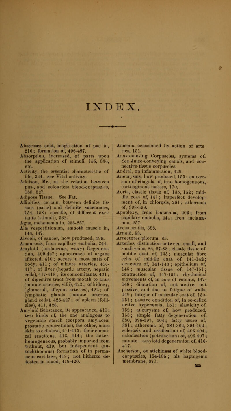 INDEX. Abscesses, cold, inspissation of pus in, 216; formation of, 496-49*7. Absorption, increased, of parts upon the application of stimuli, 155, 330, etc. Activity, the essential characteristic of life, 324; see Vital activity. Addison, Mr., on the relation between pus-, and colourless blood-corpuscles, 188, 527. Adipose Tissue. See Fat. Affinities, certain, between definite tis- sues (parts) and definite substances, 154, 15S; specific, of different exci- tants (stimuli), 332. Ague, melanaemia in, 256-257. Alae vespertitionum, smooth muscle in, 146, 147. Alveoli, of cancer, how produced, 499. Amaurosis, from capillary embolia, 244. Amyloid (lardaceous, waxy) Degenera- tion, 409-427 ; appearance of organs affected, 410; occurs in most parts of body, 411 ; of minute arteries, 416- 417 ; of liver (hepatic artery, hepatic cells), 417-418 ; its concomitants, 421; of digestive tract from mouth to anus (minute arteries, villi), 422 ; of kidney, (glomeruli, afferent arteries), 422; of lymphatic glands (minute arteries, gland cells), 425-427; of spleen (folli- cles), 411, 426. Amyloid Substance, its appearance, 410; two kinds of, the one analogous to vegetable starch (corpora amylacea, prostatic concretions), the other, more akin to cellulose, 411-415 ; their chemi- cal reactions, 413, 414; the latter, homogeneous, probably imported from without, 419, but independent (au- tochthonous) formation of in perma- nent cartilage, 419 ; not hitherto de- tected in blood, 419-420. Anaemia, occasioned by action of arte ries, 151. Anastomosing Corpuscles, systems of. See Juice-conveying canals, and con- nective-tissue corpuscles. Andral, on inflammation, 429. Aneurysms, how produced, 155; conver- sion of coagula of, into homogeneous, cartilaginous masses, 170. Aorta, elastic tissue of, 135, 152; mid- dle coat of, 141 ; imperfect develop- ment of, in chlorosis, 261 ; atheroma of, 398-399. Apoplexy, from leukaemia, 203; from capillary embolia, 244; from melanae- mia, 257. Arcus senilis, 388. Arnold, 53. Arrectores pilorum, 85. Arteries, distinction between small, and small veins, 86, 87-88; elastic tissue of middle coat of, 135; muscular fibre cells of middle coat of, 141-142; structure of, 141-143 ; epithelium of, 146 ; muscular tissue of, 147-151 ; contraction of, 147-151 ; rhythmical movements of, in ears ot rabbits, 147- 148 ; dilatation of, not active, but passive, and due to fatigue of walls, 149 ; fatigue of muscular coat of, 15u- 151; passive condition of, in so-called active hyperaemia, 151; elasticity of, 152; aneurysms of, how produced, 153; simple fattv degeneration of, 380, 396-397, 404; fattv usure of, 381; atheroma of, 381-382, 394-4U2 ; sclerosis and ossification of, 403 404; calcification (petrifaction) of, 406-407 ; minute—amyloid degeneration of, 416- 417. Ascherson, on stickiness of white blood- corpuscles, 184-185 ; his haptogenic membrane, 377.