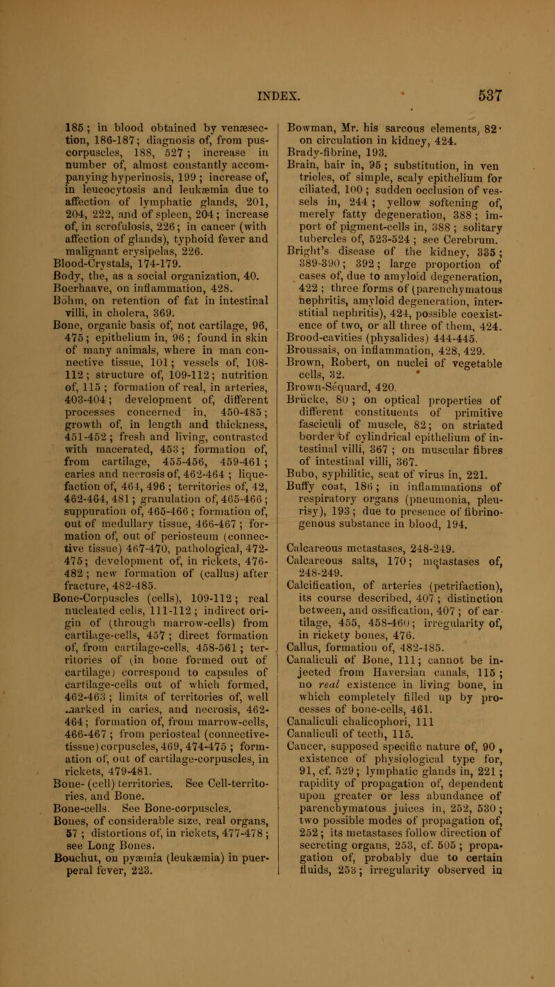 185 ; in blood obtained by venisec- tion, 186-187; diagnosis of, from pus- corpuscles, 188, 527 ; increase in number of, almost constantly accom- panying hyperinosis, 199 ; increase of, in leucocytosis and leukaemia due to affection of lymphatic glands, 201, 204, 222, and of spleen, 204; increase of, in scrofulosis, 226; in cancer (with affection of glands), typhoid fever and malignant erysipelas, 226. Blood-Crystals, 174-179. Body, the, as a social organization, 40. Boerhaave, on inflammation, 428. Bohm, on retention of fat in intestinal villi, in cholera, 369. Bone, organic basis of, not cartilage, 96, 475; epithelium in, 96 ; found in skin of many animals, where in man con- nective tissue, 101; vessels of, 108- 112; structure of, 109-112; nutrition of, 115 ; formation of real, in arteries, 403-404; development of, different processes concerned in, 450-485; growth of, in length and thickness, 451-452; fresh and living, contrasted with macerated, 453; formation of, from cartilage, 455-456, 459-461 ; caries and necrosis of, 462-464 ; lique- faction of, 464, 496 ; territories of, 42, 462-464, 481 ; granulation of, 4G5-466 ; suppuration of, 465-466 ; formation of, out of medullary tissue, 466-467 ; for- mation of, out of periosteum (connec- tive tissue) 467-470, pathological, 472- 475; development of, in rickets, 476- 482 ; new formation of (callus) after fracture, 482-485. Bone-Corpuscles (cells), 109-112; real nucleated cells, 111-112 ; indirect ori- gin of (through marrow-cells) from cartilage-cells, 457 ; direct formation of, from cartilage-cells, 458-561 ; ter- ritories of (in bone formed out of cartilage) correspond to capsules of cartilage-cells out of which formed, 462-463 ; limits of territories of, well .narked in caries, and necrosis, 462- 464; formation of, from marrow-cells, 466-467 ; from periosteal (connective- tissue) corpuscles, 469, 474-475 ; form- ation of, out of cartilage-corpuscles, in rickets, 479-481. Bone- (cell) territories. See Cell-territo- ries, and Bone. Bone-cells. See Bone-corpuscles. Bones, of considerable size, real organs, 57 ; distortions of, in rickets, 477-478 ; see Long Bones, Bouchut, on pyaemia (leukaemia) in puer- peral fever, 223. Bowman, Mr. his sarcous elements, 82* on circulation in kidney, 424. Brady-fibrine, 193. Brain, hair in, 95 ; substitution, in ven tricles, of simple, scaly epithelium for ciliated, 100 ; sudden occlusion of ves- sels in, 244 ; yellow softening of, merely fatty degeneration, 388; im- port of pigment-cells in, 388 ; solitary tubercles of, 523-524 ; see Cerebrum. Bright's disease of the kidney, 335; 389-390; 392; large proportion of cases of, due to amyloid degeneration, 422 ; three forms of (parenchymatous nephritis, amyloid degeneration, inter- stitial nephritis), 424, possible coexist- ence of two, or all three of them, 424. Brood-cavities (physalides) 444-445. Broussais, on inflammation, 428, 429. Brown, Robert, on nuclei of vegetable cells, 32. Brown-Sequard, 420. Briicke, 80 ; on optical properties of different constituents of primitive fasciculi of muscle, 82; on striated border of cylindrical epithelium of in- testinal villi, 367 ; on muscular fibres of intestinal villi, 367. Bubo, syphilitic, seat of virus in, 221. Buffy coat, 186; in inflammations of respiratory organs (pneumonia, pleu- risy), 193; due to presence of flbrino- genous substance in blood, 194. Calcareous metastases, 248-249. Calcareous salts, 170; metastases of, 248-249. Calcification, of arteries (petrifaction), its course described, 407 ; distinction between, and ossification, 407 ; of car- tilage, 455, 458-460 ; irregularity of, in rickety bones, 476. Callus, formation of, 482-485. Canaliculi of Bone, 111; cannot be in- jected from Haversian canals, 115 ; no real existence in living bone, in which completely filled up by pro- cesses of bone-cells, 461. Canaliculi chalicophori, 111 Canaliculi of teeth, 115. Cancer, supposed specific nature of, 90 , existence of physiological type for, 91, cf. 529; lymphatic glands in, 221 ; rapidity of propagation of, dependent upon greater or less abundance of parenchymatous juices in, 252, 530; two possible modes of propagation of, 252; its metastases follow direction of secreting organs, 253, cf. 505 ; propa- gation of, probably due to certain fluids, 253; irregularity observed in