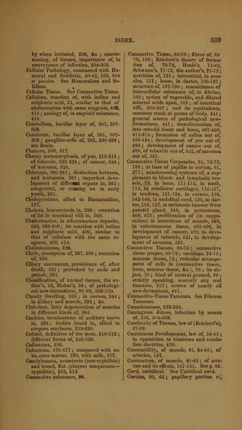 by when irritated, 336, &c. ; anasto- mosing, of tissues, importance of, in conveyance of infection, 604-505. Cellular Pathology, contrasted with Hu- moral and Solidistic, 40-42, 162, 504 et passim. See Humoralism and So- lidism. 4 CeUular Tissue. See Connective Tissue. Cellulose, reaction of, with iodine and sulphuric acid, 31, similar to that of cholestearine with same reagents, 400, 414 ; analogy of, to amyloid substance, 414. Cerebellum, bacillar layer of, 301, 307- 308. Cerebrum, bacillar layer of, 301, 307- 308 ; ganglion-cells of, 295, 298-299 ; see Brain. Chancre, 500, 517. Cheesy metamorphosis, of pus, 213-215 ; of tubercle, 522 524 ; of cancer, 524 ; of sarcoma, 524. Chlorosis, 260-261 ; distinction between, aud leukaemia, 261 ; imperfect deve- lopment of different organs in, 261 ; congenital, or coming on in early youth, 261. Cholepyrrhinc, allied to Haematoidine, 177. Cholera, leucocytosis in, 228 ; retention of fat in intestinal villi in, 369. Cholestearine, in atheromatous deposits, 382, 399-400 ; its reaction with iodine and sulphuric acid, 400, similar to that of cellulose with the same re- agents, 400, 414. Cholesteatoma, 528. Chvle, absorption of, 367, 368 ; retention of, 369. Ciliary movement, persistence of, after death, 331 ; provoked by soda and potash, 331. Classification, of normal tissues, the au- thor's, 55, Bichat's, 56 ; of pathologi- cal new-formations, 91-92, 508-510. Cloudy Swelling, 335 ; in cornea, 344 ; in kidney and muscle, 392 ; &e. Club-foot, fatty degeneration of muscles in different kinds of, 384. Cochlea, terminations of auditory nerve in, 285; bodies found in, allied to corpora amylacea, 319-320. Colloid, definition of the term, 510-512 ; different forms of, 525-526. Collonema, 526. Colostrum, 376-377; compared with se- ba~t:ous matter, 376, with milk, 377- Condylomata, acuminate (non-syphilitic) and broad, flat (plaques muqueuses— syphilitic), 282, 512. Connective substance, 98. Connective Tissue, 69-70; fibres of, 69 70, 138 ; Reichert's theory of forma- tion of, 70-72, Henle's, 71-62, Schwann's, 71-72, the author's, 71-72; nutrition of, 131 ; interstitial, in mus- cles, 131; loose, in dartos, 136-137; structure of, 137-139 ; resemblance of intercellular substance of, to fi brine, 169; action of vegetable, and diluted mineral acids upon, 169; of intestinal villi, 366-367 ; and its equivalents, common stock of germs of body, 441; general source of pathological new- formations, 441 ; transformation of, into osteoid tissue and bone, 467-469, 472-475 ; formation of callus out of, 483-484; development of pus out of, 495; development of cancer out of, 499, of tubercle out of, 522, of sarcoma out of, 531. Connective-Tissue Corpuscles, 35, 72-73, 138 ; at base of papillae in corium, (51, 277 ; anastomosing systems of, a sup- plement to blood- and lymphatic ves- sels, 79, in bone, 111-112, in teeth, 115, i^ semilunar cartilages, 116-117, in tendons, 121-124, in cornea, 125, 342-344, in umbilical cord, 130, in dar- tos, 136, 137, in melanotic tumour from parotid gland, 346, in periosteum, 468, 473; proliferation of (in suppu- ration) in interstices of muscle, 489, in subcutaneous tissue, 495-496, in development of cancer, 499. in deve« lopmeut of tubercle, 521, in develop- ment of sarcoma, 531. Connective Tissues, 69-76; connective tissue proper, 69-72 ; cartilage, 74-75; mucous tissue, 75; reticular arrange- ment of cells in (connective tissue, bone, mucous tissue, &c), 76 ; its ob- ject, 76 ; kind of neutral ground, 99 ; strictly speaking, scarcely any real function, 327; source of nearly all new-formations, 441. Connective-Tissue Tumours. See Fibrous Tumours. Consciousness, 323-324. Contagious Juices, infection by means of, 254, 5<>4-505. Continuity of Tissues, law of (Reichert's), 97-99. Continuous Development, law of, 54-55; in opposition to blastema and exuda- tion doctrine, 439. Contractility, of muscle, 81, 84-85; of arteries, 147. Contraction, of muscle, 81-82 ; of arte- ries and its effects, 147-151. See p. 85. Cord, umbilical. See Umbilical cord. Corium, 60, 62; papillary portion of,